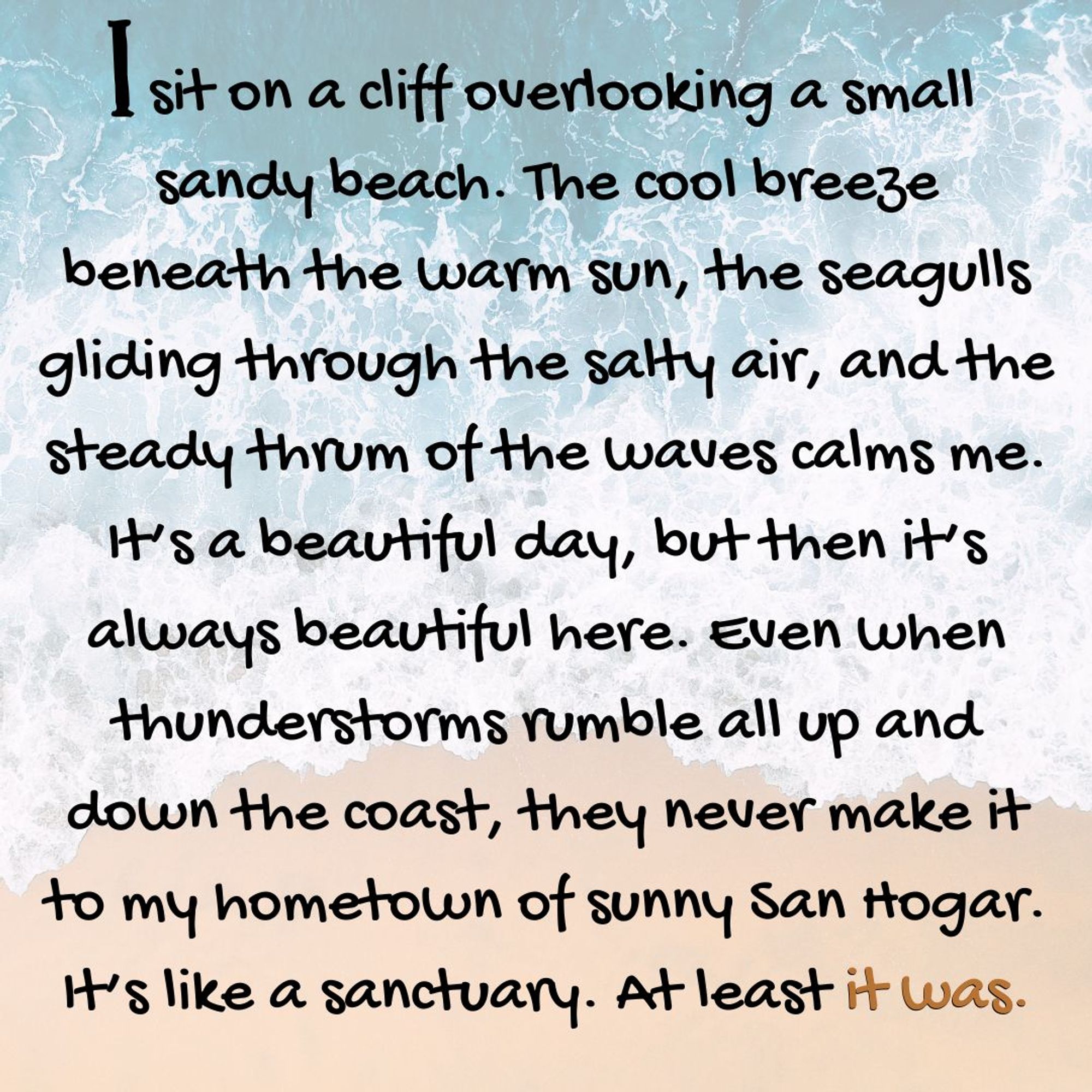 I sit on a cliff overlooking a small sandy beach. The cool breeze beneath the warm sun, the seagulls gliding through the salty air, and the steady thrum of the waves calms me. It’s a beautiful day, but then it’s always beautiful here. Even when thunderstorms rumble all up and down the coast, they never make it to my hometown of sunny San Hogar. It’s like a sanctuary. At least it was.