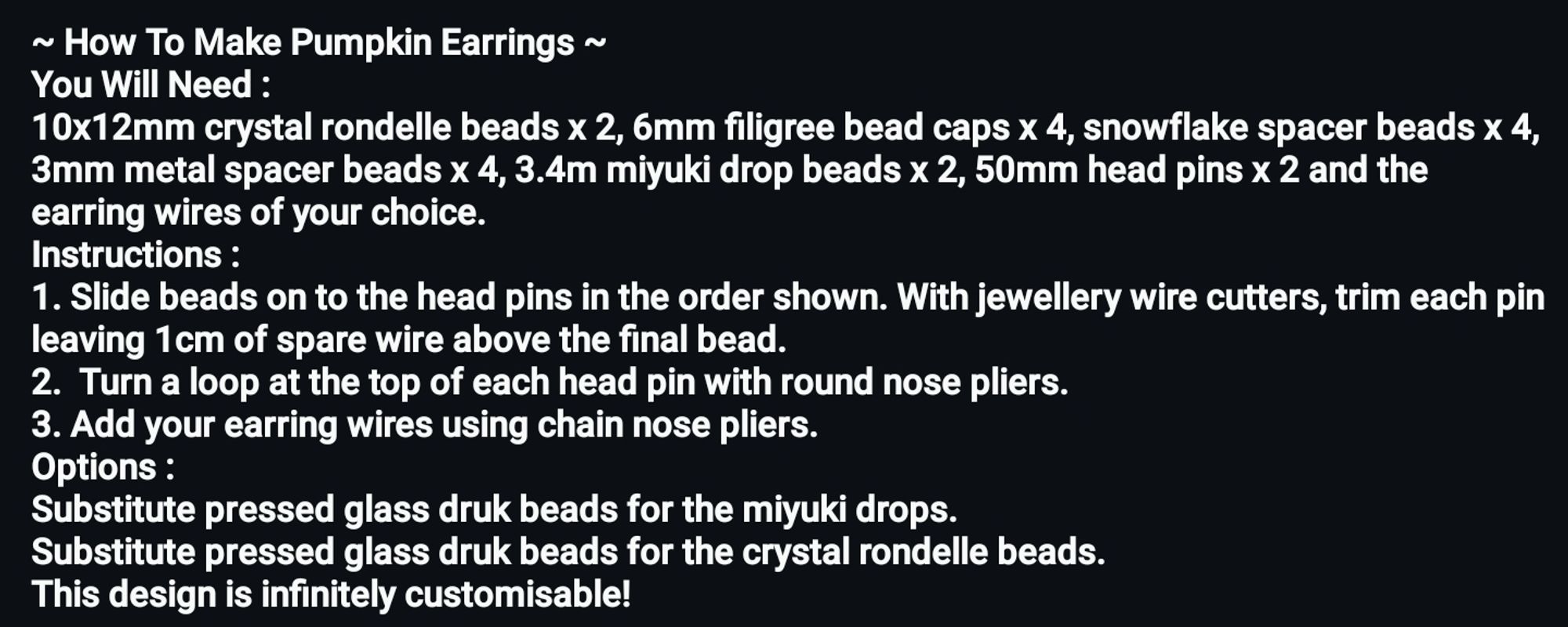 ~ How To Make Pumpkin Earrings ~ 
You Will Need : 
10x12mm crystal rondelle beads x 2, 6mm filigree bead caps x 4, snowflake spacer beads x 4, 3mm metal spacer beads x 4, 3.4m miyuki drop beads x 2, 50mm head pins x 2 and the earring wires of your choice. 
Instructions : 
1. Slide beads on to the head pins in the order shown. With jewellery wire cutters, trim each pin leaving 1cm of spare wire above the final bead.
2.  Turn a loop at the top of each head pin with round nose pliers. 
3. Add your earring wires using chain nose pliers.
Options : 
Substitute pressed glass druk beads for the miyuki drops. 
Substitute pressed glass druk beads for the crystal rondelle beads. 
This design is infinitely customisable!