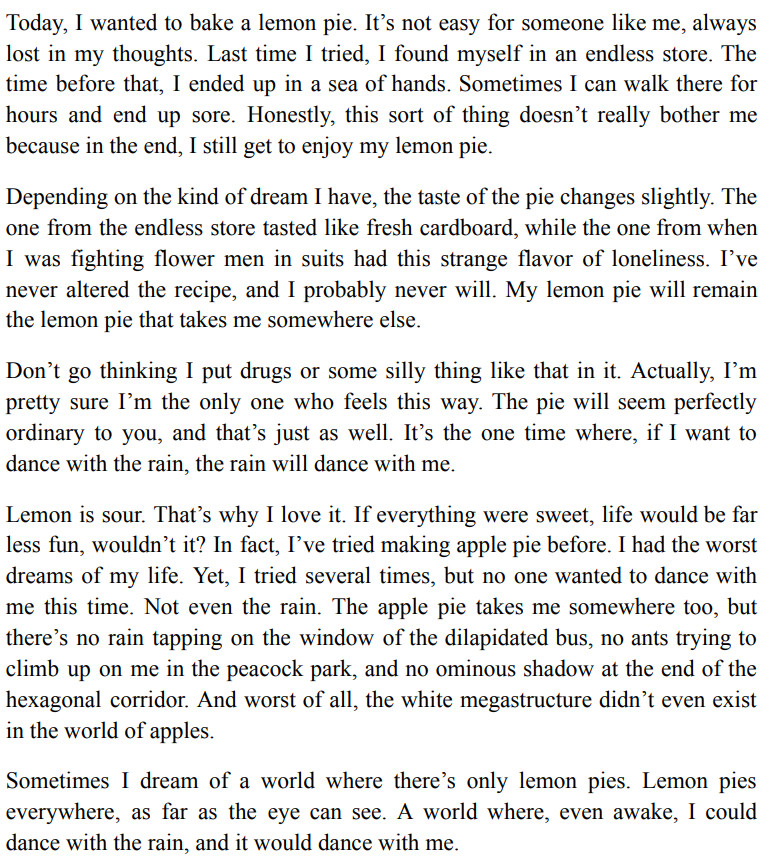 Today, I wanted to bake a lemon pie. It’s not easy for someone like me, always lost in my thoughts. Last time I tried, I found myself in an endless store. The time before that, I ended up in a sea of hands. Sometimes I can walk there for hours and end up sore. Honestly, this sort of thing doesn’t really bother me because in the end, I still get to enjoy my lemon pie.
Depending on the kind of dream I have, the taste of the pie changes slightly. The one from the endless store tasted like fresh cardboard, while the one from when I was fighting flower men in suits had this strange flavor of loneliness. I’ve never altered the recipe, and I probably never will. My lemon pie will remain the lemon pie that takes me somewhere else.
Don’t go thinking I put drugs or some silly thing like that in it. Actually, I’m pretty sure I’m the only one who feels this way. The pie will seem perfectly ordinary to you, and that’s just as well. It’s the one time where, if I want to dance with the rain, the rain will dance with me.
Lemon is sour. That’s why I love it. If everything were sweet, life would be far less fun, wouldn’t it? In fact, I’ve tried making apple pie before. I had the worst dreams of my life. Yet, I tried several times, but no one wanted to dance with me this time. Not even the rain. The apple pie takes me somewhere too, but there’s no rain tapping on the window of the dilapidated bus, no ants trying to climb up on me in the peacock park, and no ominous shadow at the end of the hexagonal corridor. And worst of all, the white megastructure didn’t even exist in the world of apples. 
Sometimes I dream of a world where there’s only lemon pies. Lemon pies everywhere, as far as the eye can see. A world where, even awake, I could dance with the rain, and it would dance with me.