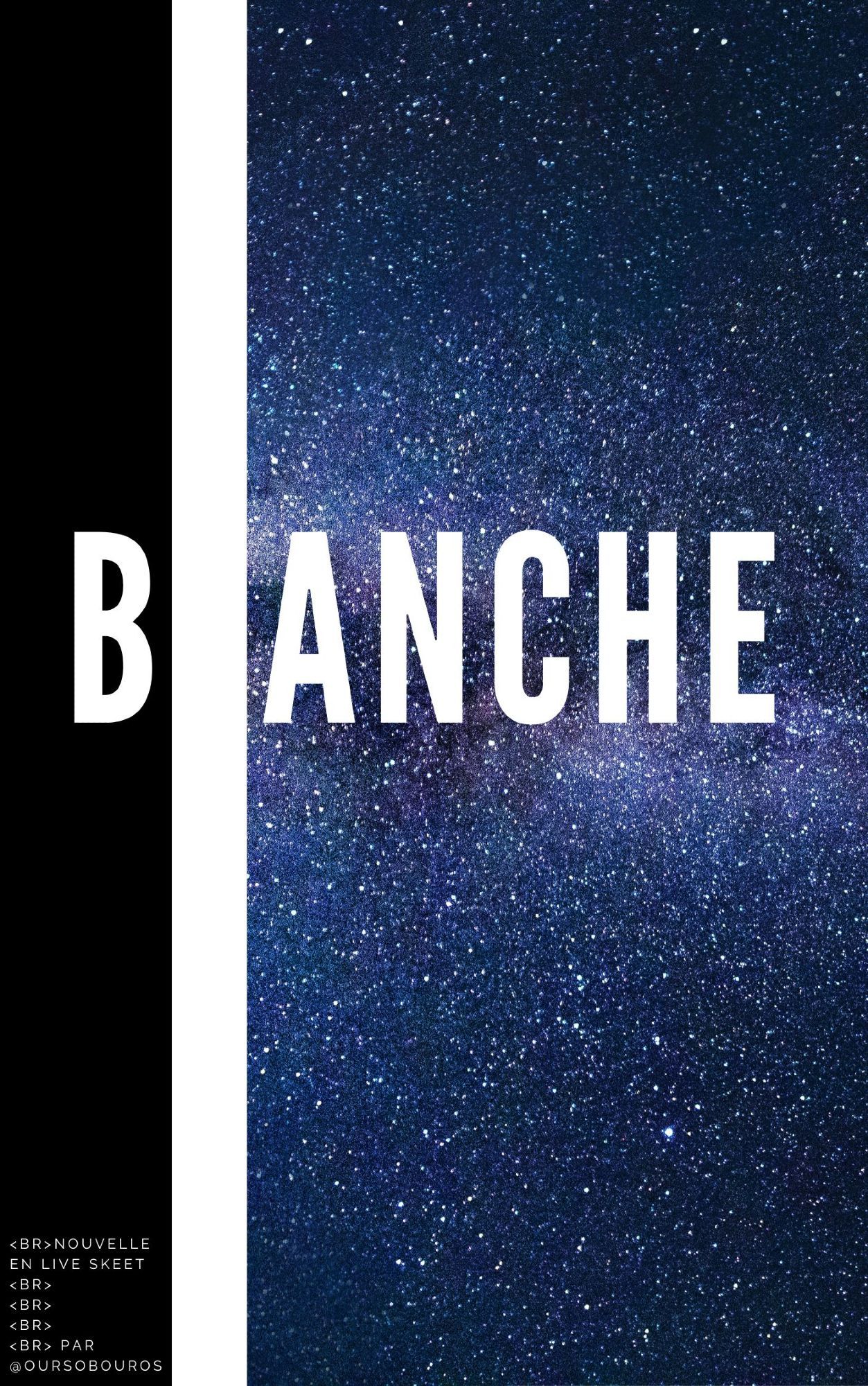 Couverture d'un livre virtuel intitulé "BLANCHE" en lettres capitales blanches (c'est bien foutu quand même), typographie type Impact (corps gras et sans empattement, peu de courbes).
De gauche à droite sur toute la hauteur : une bande noire de la largeur de deux lettres (accueillant la lettre B du titre, une bande blanche de la largeur d'une lettre (et qui recouvre la lettre L du titre, la rendant invisible), une photo libre de droit de l'espace avec la voie lactée partiellement visible à l'horizontal (accueillant le reste des lettres du titre : "ANCHE").
En bas de la bande noire est écrit en blanc et en capitales : "<br>nouvelle en live skeet
<br>
<br>
<br>
<br> par @oursobouros