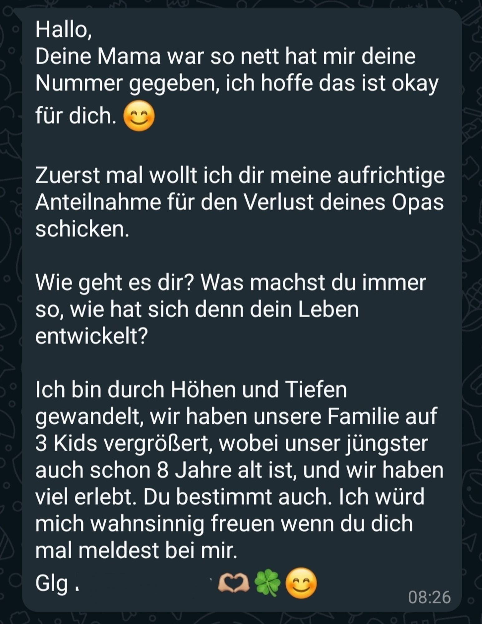 Hallo, Deine Mama war so nett hat mir deine Nummer gegeben, ich hoffe das ist okay für dich.

Zuerst mal wollt ich dir meine aufrichtige Anteilnahme für den Verlust deines Opas schicken.

Wie geht es dir? Was machst du immer so, wie hat sich denn dein Leben entwickelt?

Ich bin durch Höhen und Tiefen gewandelt, wir haben unsere Familie auf 3 Kids vergrößert, wobei unser jüngster auch schon 8 Jahre alt ist, und wir haben viel erlebt. Du bestimmt auch. Ich würd mich wahnsinnig freuen wenn du dich mal meldest bei mir. Glg [ihr Name]