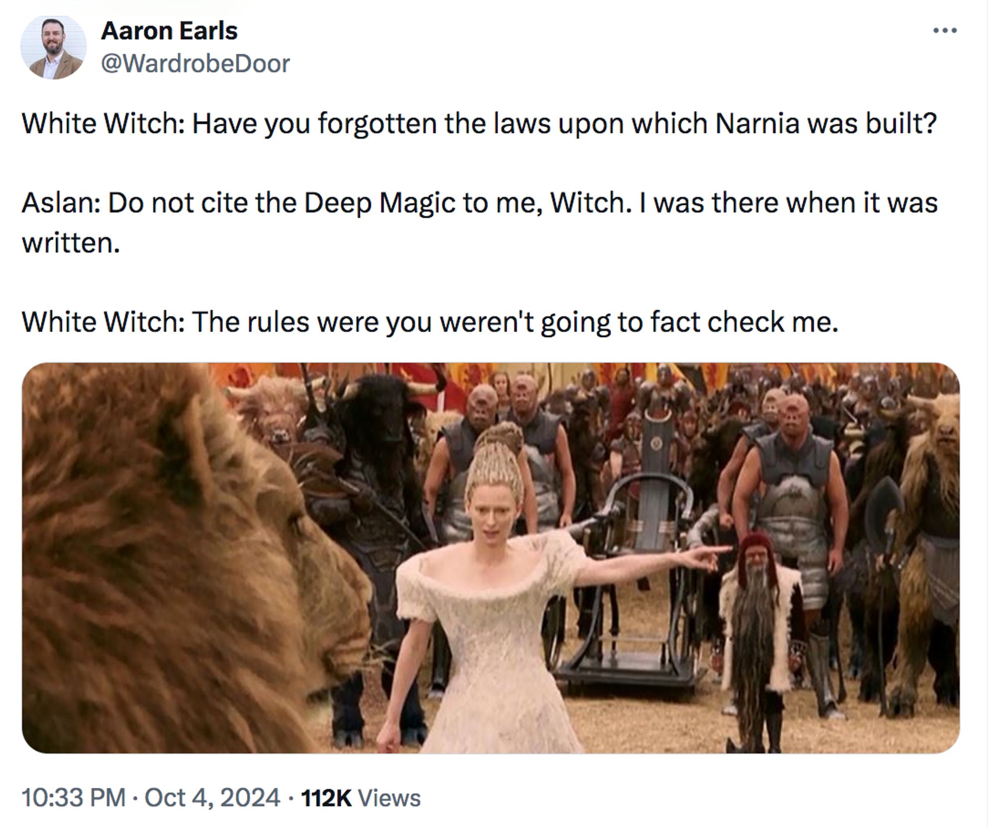 The White Witch stands before Aslan, pointing imperiously out of shot. The dialogue: "White Witch: Have you forgotten the laws upon which Narnia was built?
"Aslan: Do not cite the Deep Magic to me, Witch. I was there when it was written.
"White Witch: The rules were you weren't going to fact check me."