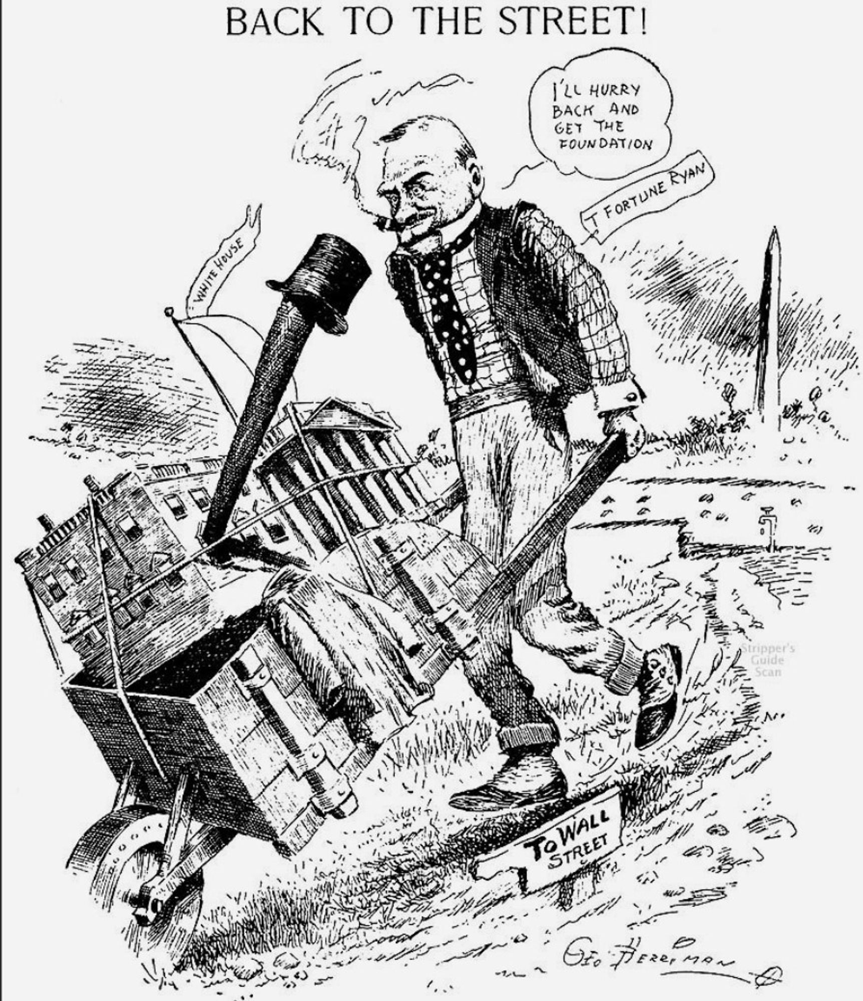 BACK TO THE STREET!
(Perhaps the exclamation point makes this an imperative statement. Hard for me to say.)
T FORTUNE RYAN departs Washington DC, heading TO WALL STREET (per a sign), pushing a wheelbarrow with the WHITE HOUSE on it, as well as his coat, hat, and shillelagh. "I'LL HURRY BACK AND GET THE FOUNDATION," he remarks as he puffs his cigar.
An unlabeled water tap drips next to what could be the Potomac River. This particular iconography is lost on me.