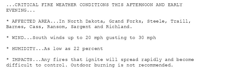 ...CRITICAL FIRE WEATHER CONDITIONS THIS AFTERNOON AND EARLY
EVENING...

* AFFECTED AREA...In North Dakota, Grand Forks, Steele, Traill,
Barnes, Cass, Ransom, Sargent and Richland.

* WIND...South winds up to 20 mph gusting to 30 mph

* HUMIDITY...As low as 22 percent

* IMPACTS...Any fires that ignite will spread rapidly and become
difficult to control. Outdoor burning is not recommended.