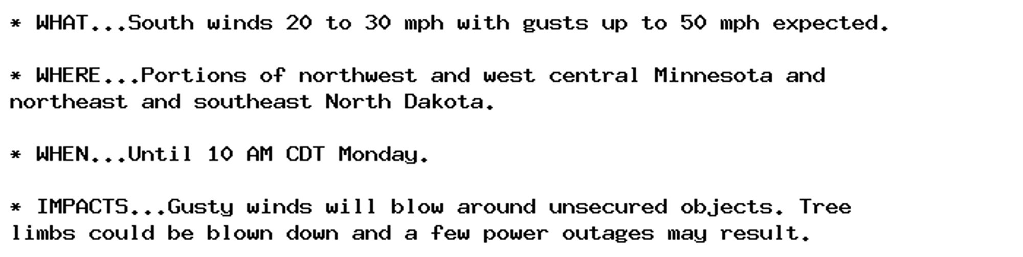 * WHAT...South winds 20 to 30 mph with gusts up to 50 mph expected.

* WHERE...Portions of northwest and west central Minnesota and
northeast and southeast North Dakota.

* WHEN...Until 10 AM CDT Monday.

* IMPACTS...Gusty winds will blow around unsecured objects. Tree
limbs could be blown down and a few power outages may result.