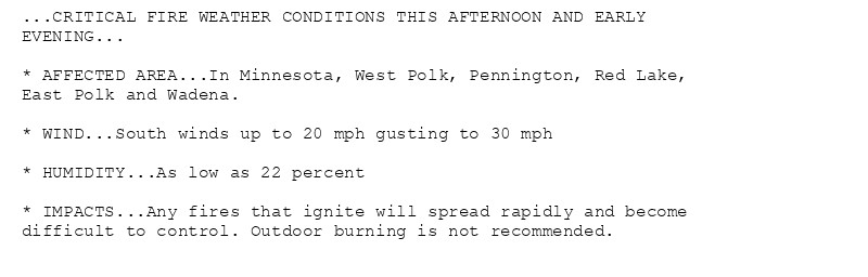 ...CRITICAL FIRE WEATHER CONDITIONS THIS AFTERNOON AND EARLY
EVENING...

* AFFECTED AREA...In Minnesota, West Polk, Pennington, Red Lake,
East Polk and Wadena.

* WIND...South winds up to 20 mph gusting to 30 mph

* HUMIDITY...As low as 22 percent

* IMPACTS...Any fires that ignite will spread rapidly and become
difficult to control. Outdoor burning is not recommended.