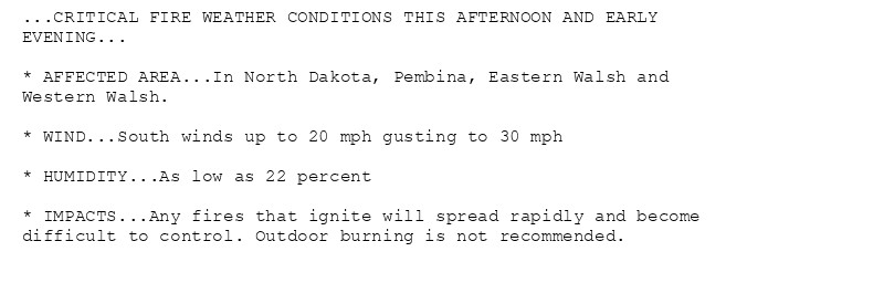 ...CRITICAL FIRE WEATHER CONDITIONS THIS AFTERNOON AND EARLY
EVENING...

* AFFECTED AREA...In North Dakota, Pembina, Eastern Walsh and
Western Walsh.

* WIND...South winds up to 20 mph gusting to 30 mph

* HUMIDITY...As low as 22 percent

* IMPACTS...Any fires that ignite will spread rapidly and become
difficult to control. Outdoor burning is not recommended.