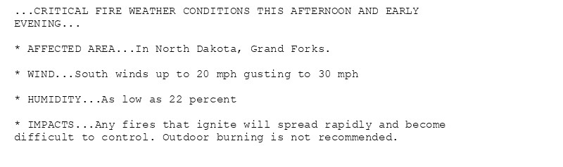 ...CRITICAL FIRE WEATHER CONDITIONS THIS AFTERNOON AND EARLY
EVENING...

* AFFECTED AREA...In North Dakota, Grand Forks.

* WIND...South winds up to 20 mph gusting to 30 mph

* HUMIDITY...As low as 22 percent

* IMPACTS...Any fires that ignite will spread rapidly and become
difficult to control. Outdoor burning is not recommended.