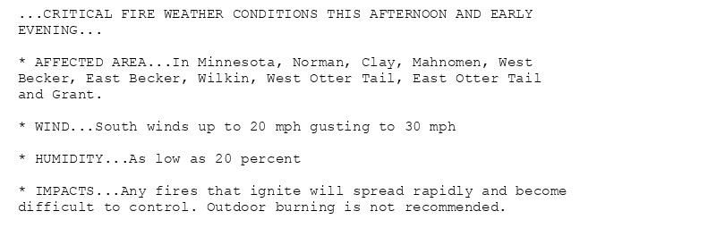 ...CRITICAL FIRE WEATHER CONDITIONS THIS AFTERNOON AND EARLY
EVENING...

* AFFECTED AREA...In Minnesota, Norman, Clay, Mahnomen, West
Becker, East Becker, Wilkin, West Otter Tail, East Otter Tail
and Grant.

* WIND...South winds up to 20 mph gusting to 30 mph

* HUMIDITY...As low as 20 percent

* IMPACTS...Any fires that ignite will spread rapidly and become
difficult to control. Outdoor burning is not recommended.