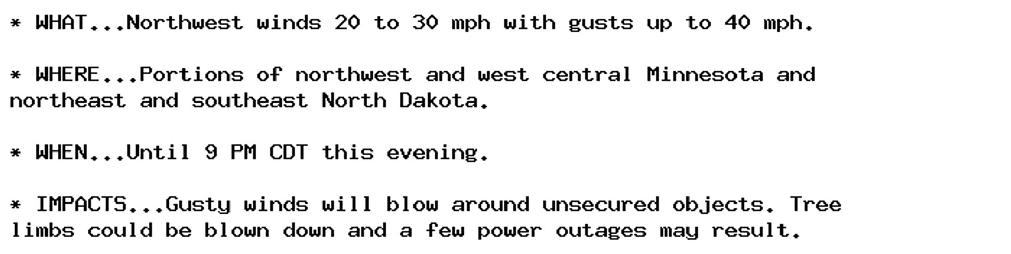 * WHAT...Northwest winds 20 to 30 mph with gusts up to 40 mph.

* WHERE...Portions of northwest and west central Minnesota and
northeast and southeast North Dakota.

* WHEN...Until 9 PM CDT this evening.

* IMPACTS...Gusty winds will blow around unsecured objects. Tree
limbs could be blown down and a few power outages may result.