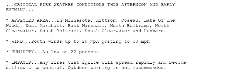 ...CRITICAL FIRE WEATHER CONDITIONS THIS AFTERNOON AND EARLY
EVENING...

* AFFECTED AREA...In Minnesota, Kittson, Roseau, Lake Of The
Woods, West Marshall, East Marshall, North Beltrami, North
Clearwater, South Beltrami, South Clearwater and Hubbard.

* WIND...South winds up to 20 mph gusting to 30 mph

* HUMIDITY...As low as 22 percent

* IMPACTS...Any fires that ignite will spread rapidly and become
difficult to control. Outdoor burning is not recommended.