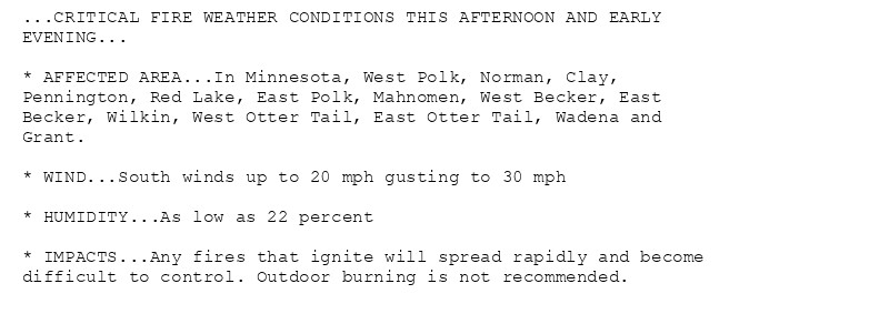 ...CRITICAL FIRE WEATHER CONDITIONS THIS AFTERNOON AND EARLY
EVENING...

* AFFECTED AREA...In Minnesota, West Polk, Norman, Clay,
Pennington, Red Lake, East Polk, Mahnomen, West Becker, East
Becker, Wilkin, West Otter Tail, East Otter Tail, Wadena and
Grant.

* WIND...South winds up to 20 mph gusting to 30 mph

* HUMIDITY...As low as 22 percent

* IMPACTS...Any fires that ignite will spread rapidly and become
difficult to control. Outdoor burning is not recommended.