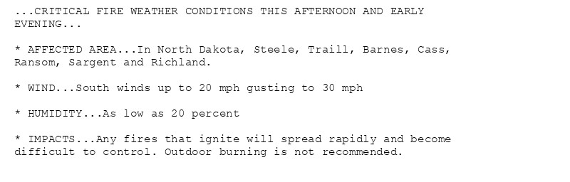 ...CRITICAL FIRE WEATHER CONDITIONS THIS AFTERNOON AND EARLY
EVENING...

* AFFECTED AREA...In North Dakota, Steele, Traill, Barnes, Cass,
Ransom, Sargent and Richland.

* WIND...South winds up to 20 mph gusting to 30 mph

* HUMIDITY...As low as 20 percent

* IMPACTS...Any fires that ignite will spread rapidly and become
difficult to control. Outdoor burning is not recommended.