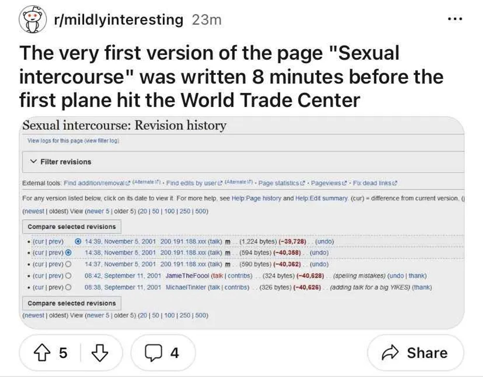 r/mildlyinteresting

The very first version of the page "Sexual intercourse" was written 8 minutes before the first plane hit the World Trade Center

Sexual intercourse: Revision history
View logs for this page (view filter log)
Filter revisions
External tools. Find addition/removal (Alternate) Find edits by user (Alternate) Page statistics Pageviews.
Fix dead links
For any version listed below, click on its date to view it. For more help, see Help: Page history and Help Edit summary (cur) = difference from current version. ( (newest | oldest) View (newer 5 | older 5) (20 | 50 | 100 | 250 | 500)
Compare selected revisions
• (cur | prev) 14:39. November 5, 2001 200.191.188.xxx (talk) m (1.224 bytes) (-39,728) (undo)
• (cur | prev) • (cur | prev) O 14:38. November 5, 2001 200.191.188.xxx (talk) m (594 bytes) (-40,358) (undo)
14:37, November 5, 2001 200.191.188.xxx (talk) m (590 bytes) (-40,362) (undo)
• (cur | prev) O 08:42, September 11, 2001 Jamie TheFoool (talk | contribs) (324 byte