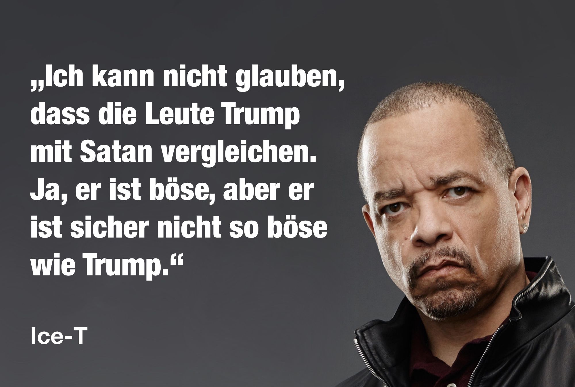 „Ich kann nicht glauben, dass die Leute Trump mit Satan vergleichen. Ja, er ist böse, aber er ist sicher nicht so böse wie Trump.“

— Ice-T