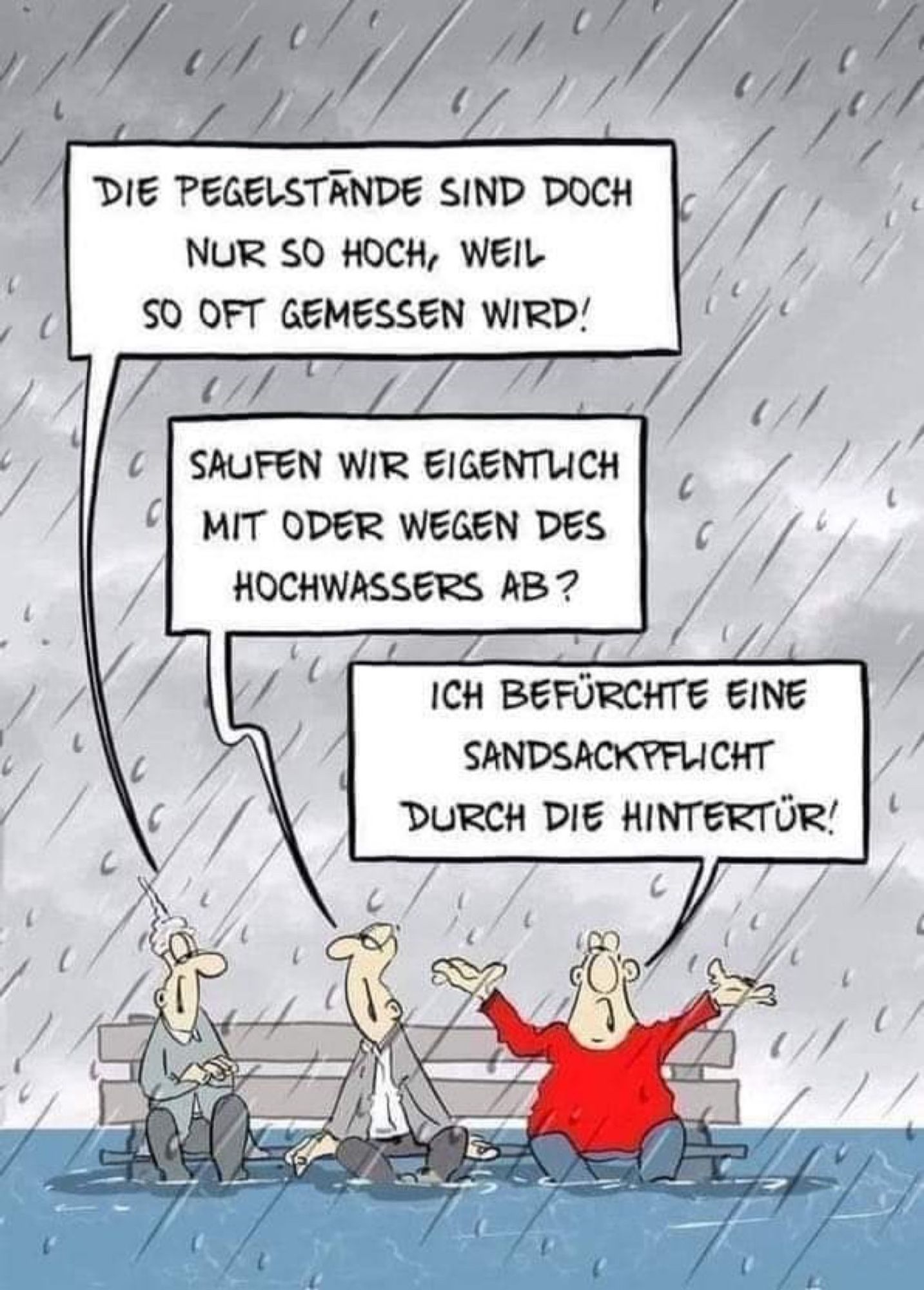 Drei Querdenker sitzen im Regen auf einer Bank, welche schon fast bis zur Sitzfläche im Hochwasser steht.

1: “DIE PEGELSTANDE SIND DOCH NUR SO HOCH, WEIL SO OFT GEMESSEN WIRD!”

2: “SAUFEN WIR EIGENTLICH MIT ODER WEGEN DES HOCHWASSERS AB?”

3: “ICH BEFÜRCHTE EINE SANDSACKPFLICHT
DURCH DIE HINTERTÜR!”