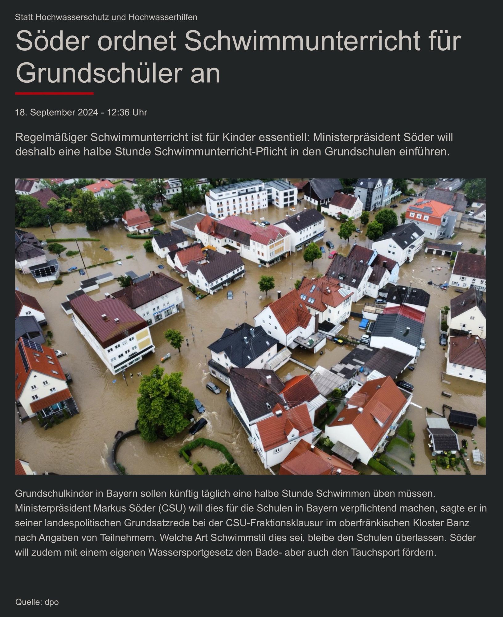 Statt Hochwasserschutz und Hochwasserhilfen
Söder ordnet Schwimmunterricht für Grundschüler an

18. September 2024 - 12:36 Uhr

Regelmäßiger Schwimmunterricht ist fur Kinder essentiell: Ministerpräsident Soder will deshalb eine halbe Stunde Schwimmunterricht-Pflicht in den Grundschulen einführen.

Grundschulkinder in Bayern sollen künftig täglich eine halbe Stunde Schwimmen üben müssen.

(Foto von überschwemmten Häusern durch Hochwasser in Deutschland)

Ministerpräsident Markus Söder (CSU) will dies für die Schulen in Bayern verpflichtend machen, sagte er in seiner landespolitischen Grundsatzrede bei der CSU-Fraktionsklausur im oberfränkischen Kloster Banz nach Angaben von Teilnehmern. Welche Art Schwimmstil dies sei, bleibe den Schulen überlassen. Söder will zudem mit einem eigenen Wassersportgesetz den Bade- aber auch den Tauchsport fördern.
Quelle: dpo