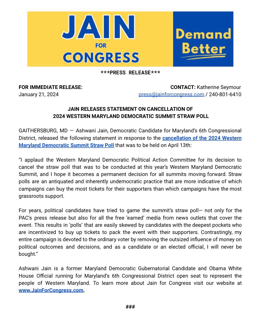 ***PRESS RELEASE***

FOR IMMEDIATE RELEASE:				 	           CONTACT: Katherine Seymour
January 21, 2024		    		             press@jainforcongress.com / 240-801-6410

JAIN RELEASES STATEMENT ON CANCELLATION OF
 2024 WESTERN MARYLAND DEMOCRATIC SUMMIT STRAW POLL

GAITHERSBURG, MD — Ashwani Jain, Democratic Candidate for Maryland’s 6th Congressional District, released the following statement in response to the cancellation of the 2024 Western Maryland Democratic Summit Straw Poll that was to be held on April 13th: 

“I applaud the Western Maryland Democratic Political Action Committee for its decision to cancel the straw poll that was to be conducted at this year’s Western Maryland Democratic Summit, and I hope it becomes a permanent decision for all summits moving forward. Straw polls are an antiquated and inherently undemocratic practice that are more indicative of which campaigns can buy the most tickets for their supporters than which campaigns have the most grassroots support. 

For