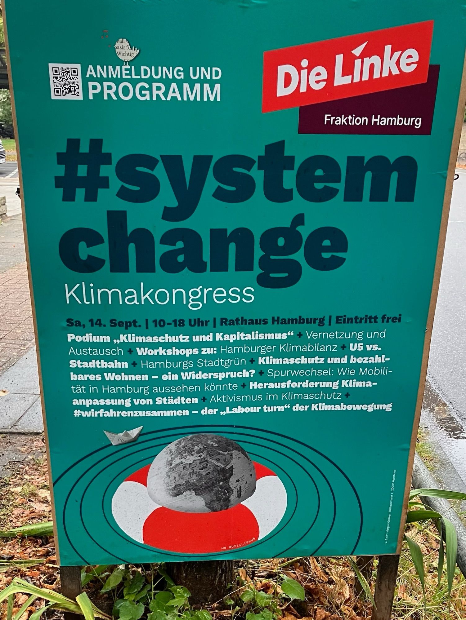 Plakat der Partei DIE LINKE:

QR-Code
ANMELDUNG UND PROGRAMM
Die Linke
Fraktion Hamburg
#system change
Klimakongress
Sa, 14. Sept. | 10-18 Uhr | Rathaus Hamburg | Eintritt frei Podium „Klimaschutz und Kapitalismus" + Vernetzung und Austausch + Workshops zu: Hamburger Klimabilanz + U5 vS. Stadtbahn + Hamburgs Stadtgrün + Klimaschutz und bezahlbares Wohnen - ein Widerspruch? + Spurwechsel: Wie Mobilität in Hamburg aussehen könnte + Herausforderung Klima-anpassung von Städten + Aktivismus im Klimaschutz +
#wirfahrenzusammen - der ,Labour turn" der Klimabewegung
VIS.dP: Margret Geitner | Rathausmarka 1 | 20095 Hamburg