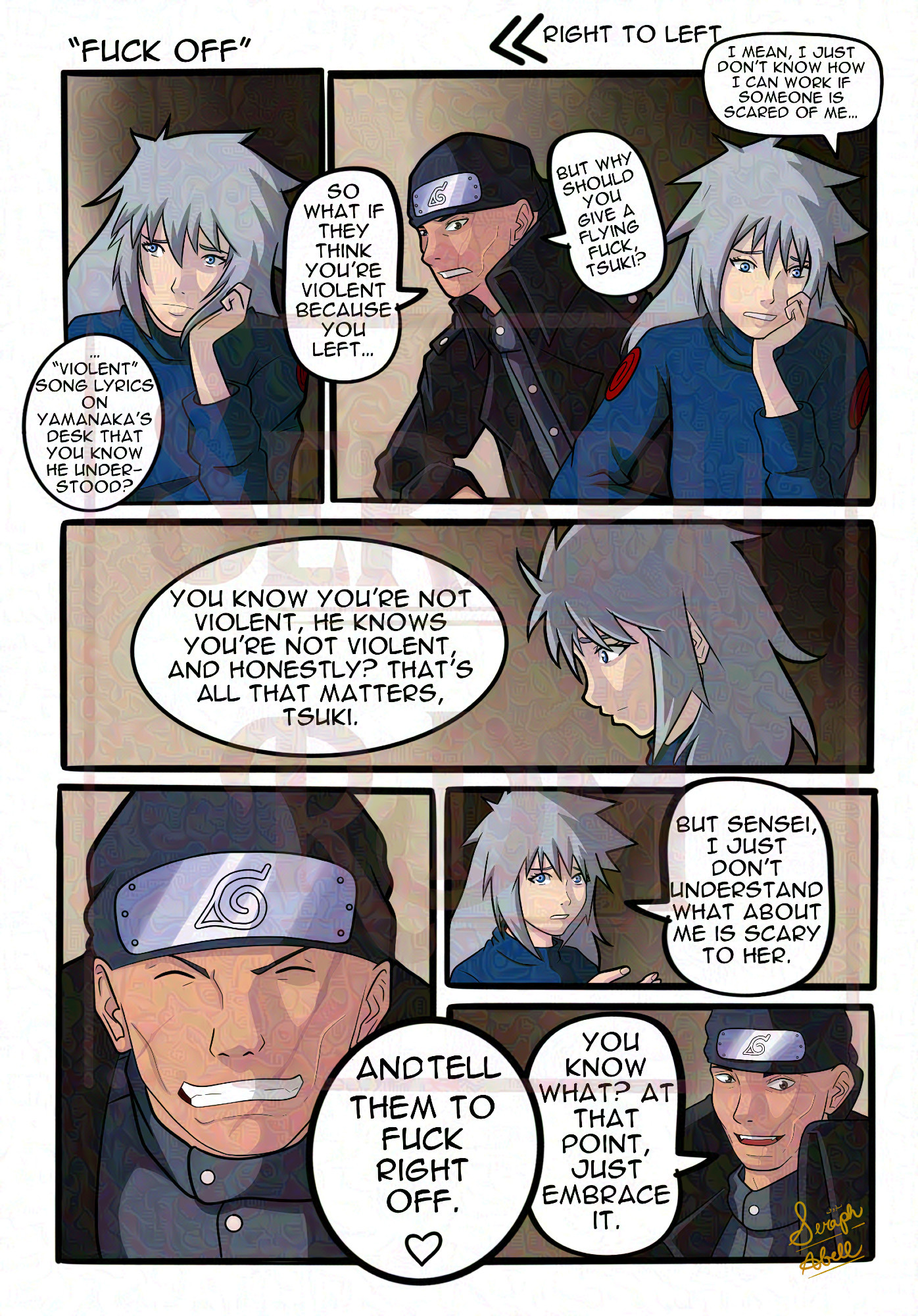 Comic reading right to left:
Panel 1: Tsukiya resting their head on their head and saying, "I mean, I don't know how I can work if someone is scared of me." and Ibiki says (overlapping with the second panel) "So what if they think you're a violent person because you left "violent" lyrics on Yamanaka's desk that you know he understood?" In the second panel as he speaks, Tsukiya is looking at him.
Third Panel they're looking down as Ibiki continues. "You know you're not violent. He knows you're not violent. And honestly? That's all that matters, Tsuki.
Fourth panel they look at him and say, "But Sensei, I just don't understand what about me is scary to her."
Fifth panel, he smiles and says, "You know what? At that point, just embrace it."
Final panel he's grinning and finishes with "And tell them to fuck right off."