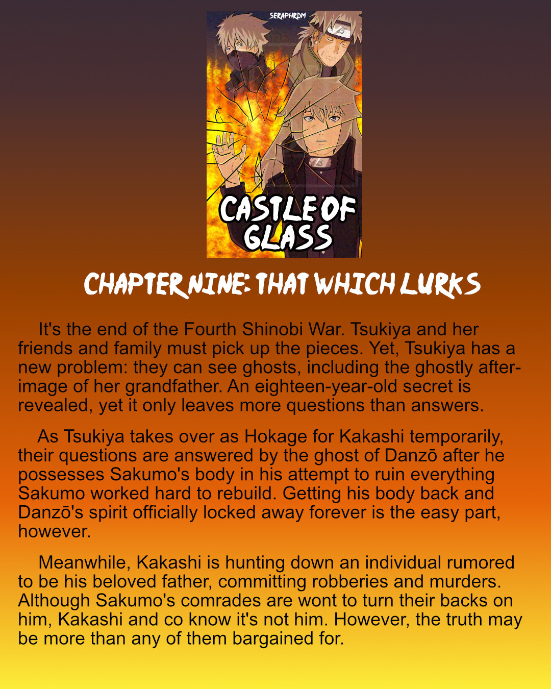 A graphic featuring the cover of Castle of Glass, followed by "Chapter Nine: That Which Lurks"

    It's the end of the Fourth Shinobi War. Tsukiya and her friends and family must pick up the pieces. Yet, Tsukiya has a new problem: they can see ghosts, including the ghostly after-image of her grandfather. An eighteen-year-old secret is revealed, yet it only leaves more questions than answers.
    As Tsukiya takes over as Hokage for Kakashi temporarily, their questions are answered by the ghost of Danzō after he possesses Sakumo's body in his attempt to ruin everything Sakumo worked hard to rebuild. Getting his body back and Danzō's spirit officially locked away forever is the easy part, however.
    Meanwhile, Kakashi is hunting down an individual rumored to be his beloved father, committing robberies and murders. Although Sakumo's comrades are wont to turn their backs on him, Kakashi and co know it's not him. However, the truth may be more than any of them bargained for.
