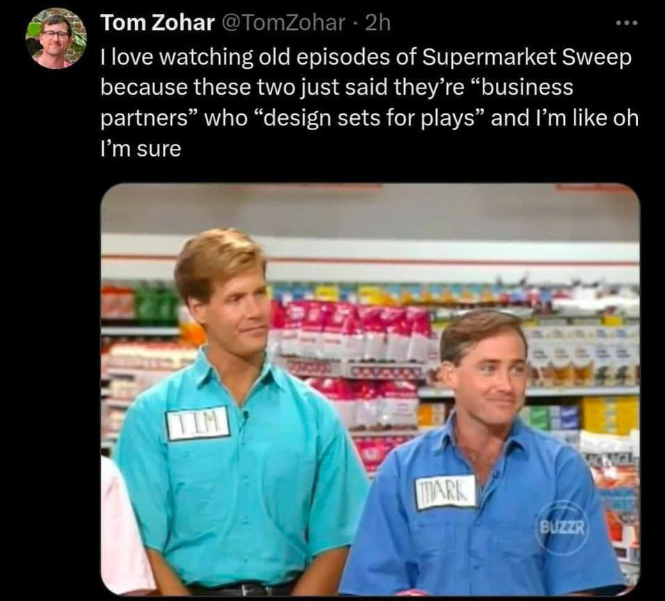 Tom Zohar @TomZohar • 2h
I love watching old episodes of Supermarket Sweep because these two just said they're "business partners" who "design sets for plays" and I'm like oh
I'm sure