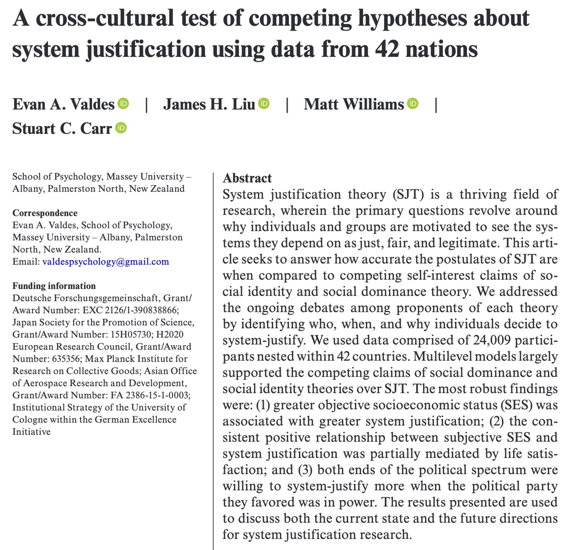 paper title: A cross-cultural test of competing hypotheses about system justification using data from 42 nations
abstract: System justification theory (SJT) is a thriving field of research, wherein the primary questions revolve around why individuals and groups are motivated to see the systems they depend on as just, fair, and legitimate. This article seeks to answer how accurate the postulates of SJT are when compared to competing self-interest claims of social identity and social dominance theory. We addressed the ongoing debates among proponents of each theory by identifying who, when, and why individuals decide to system-justify. We used data comprised of 24,009 participants nested within 42 countries. Multilevel models largely supported the competing claims of social dominance and social identity theories over SJT. The most robust findings were: (1) greater objective socioeconomic status (SES) was associated with greater system justification; (2) the consistent positive ...