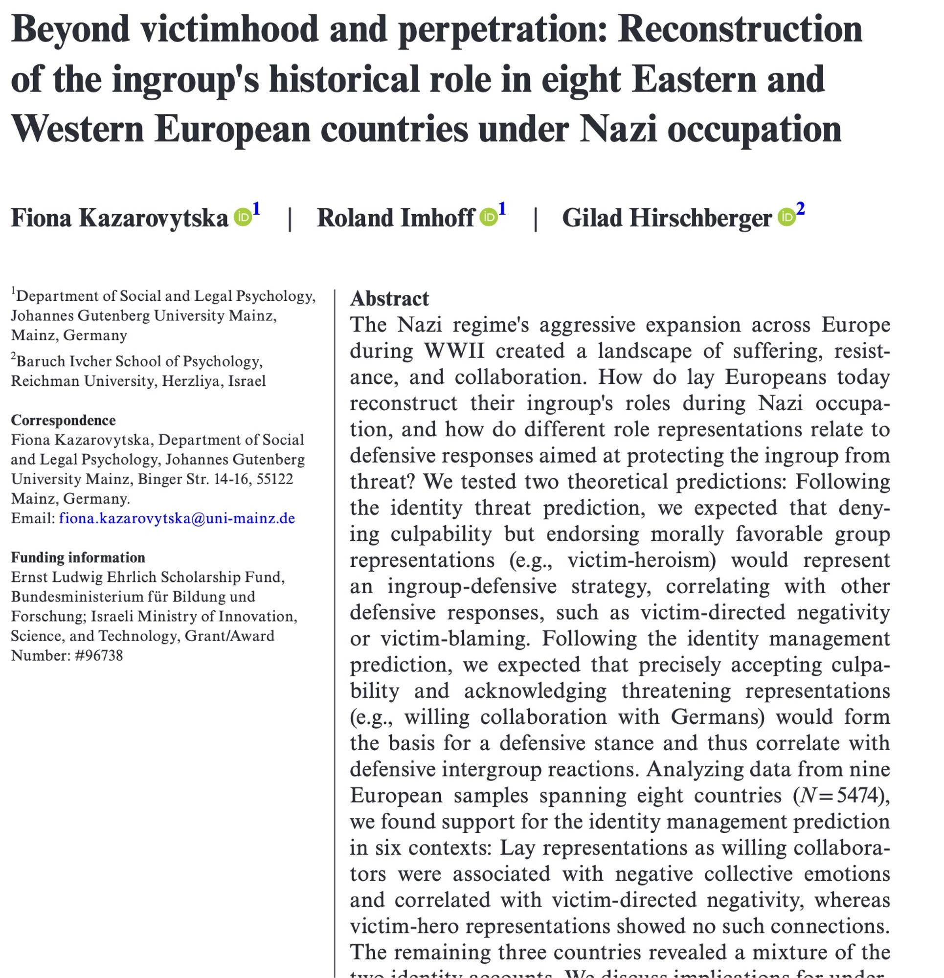 Paper title: Beyond victimhood and perpetration: Reconstruction of the ingroup's historical role in eight Eastern and Western European countries under Nazi occupation

Abstract: The Nazi regime's aggressive expansion across Europe during WWII created a landscape of suffering, resistance, and collaboration. How do lay Europeans today reconstruct their ingroup's roles during Nazi occupation, and how do different role representations relate to defensive responses aimed at protecting the ingroup from threat? We tested two theoretical predictions: Following the identity threat prediction, we expected that denying culpability but endorsing morally favorable group representations (e.g., victim-heroism) would represent an ingroup-defensive strategy, correlating with other defensive responses, such as victim-directed negativity or victim-blaming. Following the identity management prediction, we expected that precisely accepting culpability and acknowledging threatening representations...