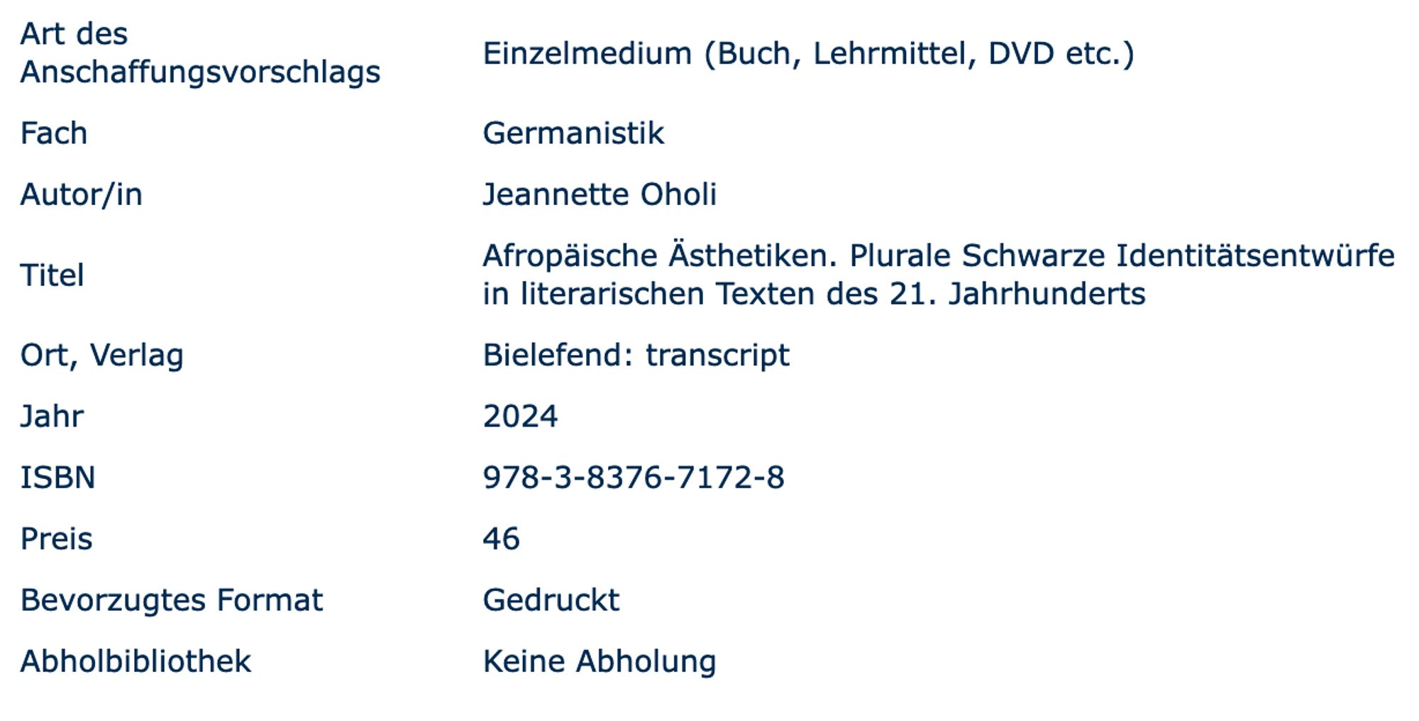 Screenshot eines Anschaffungsvorschlag-Formulars

Art des Anschaffungsvorschlags 	Einzelmedium (Buch, Lehrmittel, DVD etc.)
Fach 	Germanistik
Autor/in 	Jeannette Oholi
Titel 	Afropäische Ästhetiken. Plurale Schwarze Identitätsentwürfe in literarischen Texten des 21. Jahrhunderts
Ort, Verlag 	Bielefend: transcript
Jahr 	2024
ISBN 	978-3-8376-7172-8
Preis 	46
Bevorzugtes Format 	Gedruckt
Abholbibliothek 	Keine Abholung