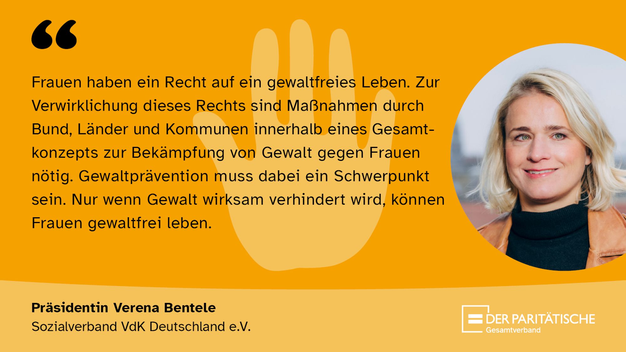 Zitat und Foto der Präsidentin des VdK Verena Bentele: „Frauen haben ein Recht auf ein gewaltfreies Leben. Zur Verwirklichung dieses Rechts sind Maß¬nahmen durch Bund, Länder und Kommunen innerhalb eines Gesamtkonzepts zur Bekämpfung von Gewalt gegen Frauen nötig. Gewaltprävention muss dabei ein Schwerpunkt sein. Nur wenn Gewalt wirksam verhindert wird, können Frauen gewaltfrei leben.“