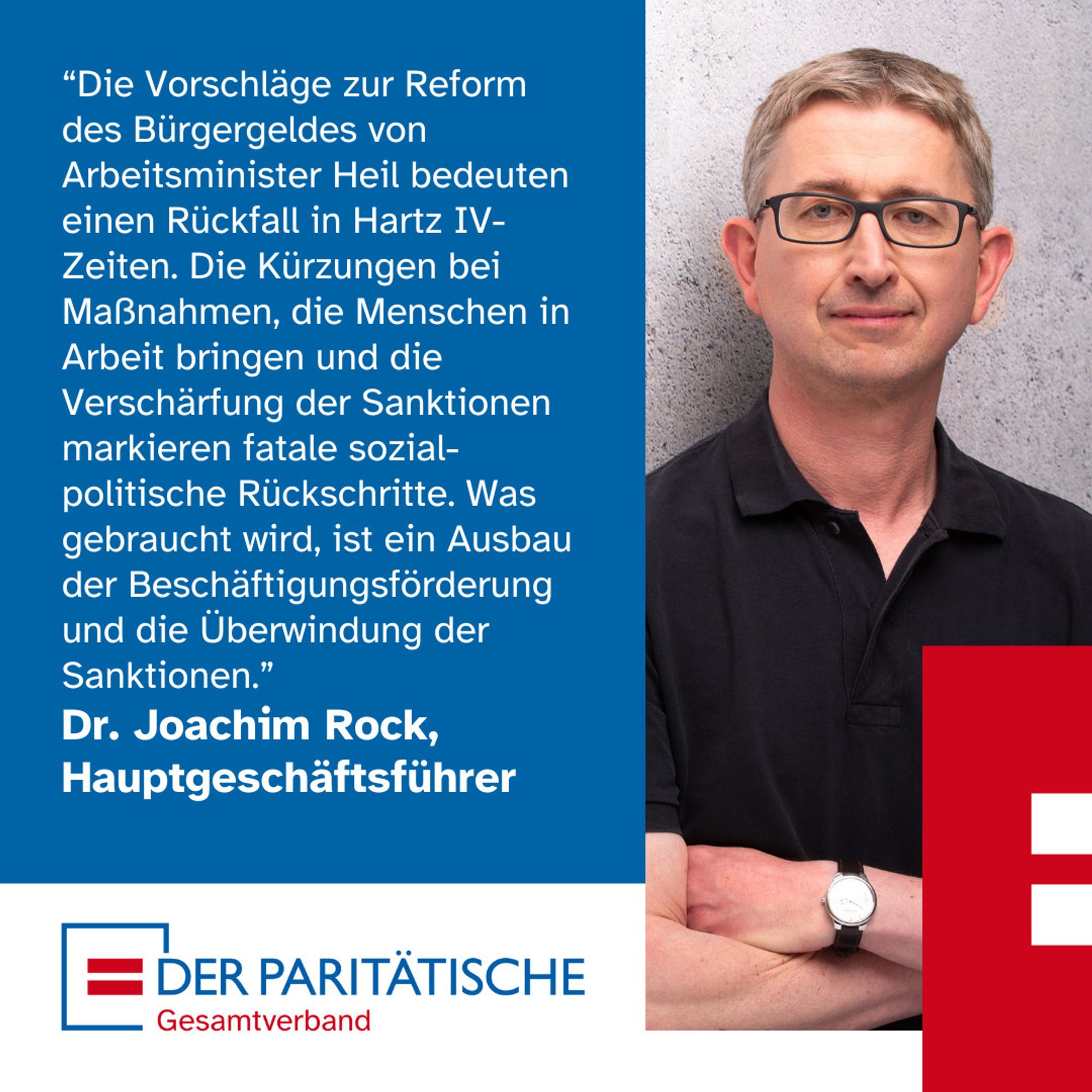 Ein Mann mittleren Alters mit Brille trägt ein schwarzes Polohemd. Er schaut skeptisch und hat die Arme verschränkt, an seinem linken Handgelenk trägt er eine Armbanduhr. Es ist Dr. Joachim Rock, Hauptgeschäftsführer des Paritätischen Gesamtverbandes. Dazu ein Zitat: “Die Vorschläge zur Reform des Bürgergeldes von Arbeitsminister Heil bedeuten einen Rückfall in Hartz IV-Zeiten. Die Kürzungen bei Maßnahmen, die Menschen in Arbeit bringen und die Verschärfung der Sanktionen markieren fatale sozial-politische Rückschritte. Was gebraucht wird, ist ein Ausbau der Beschäftigungsförderung und die Überwindung der Sanktionen.”