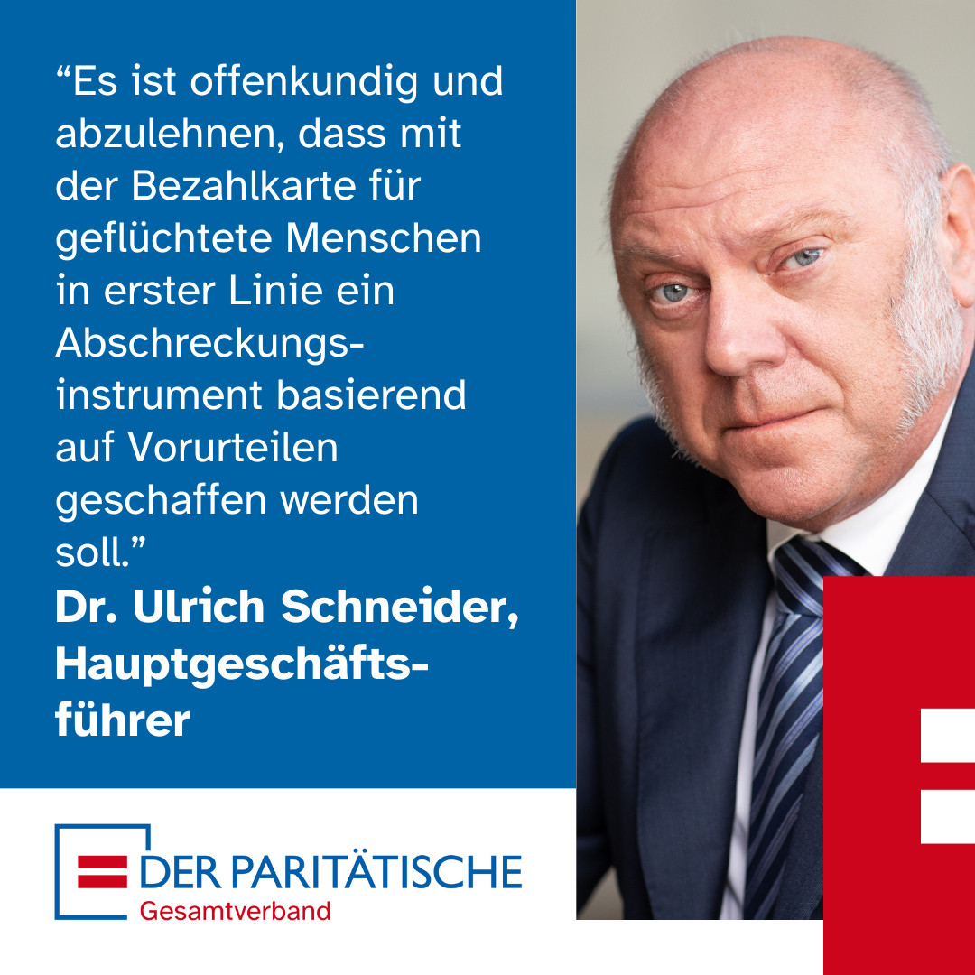 Foto: Ein älterer Mann mit grauen Koteletten schaut kritisch. Es ist Dr. Ulrich Schneider, Hauptgeschäftsführer des Paritätischen Gesamtverbandes. Dazu ein Zitat von ihm: 
“Es ist offenkundig und abzulehnen, dass mit der Bezahlkarte für geflüchtete Menschen in erster Linie ein Abschreckungsinstrument basierend auf Vorurteilen geschaffen werden soll.”