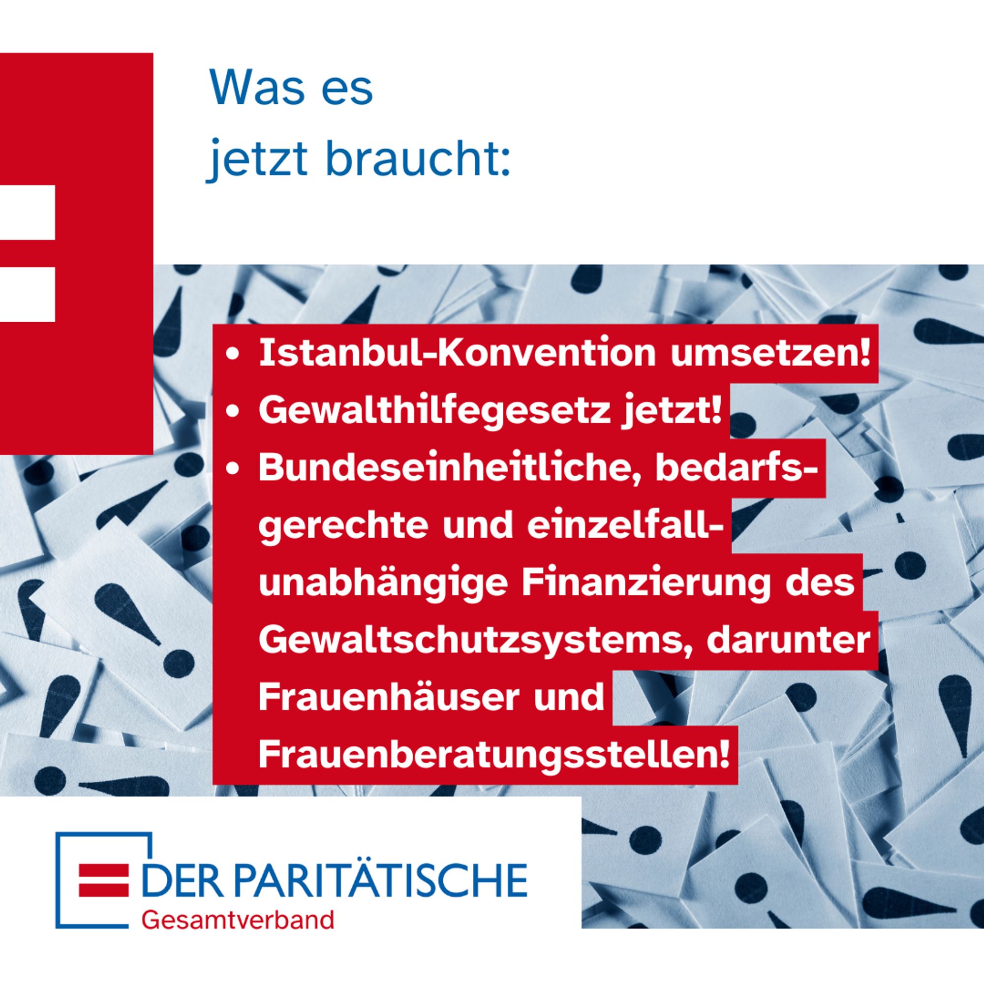 Im Hintergrund viele Zettel auf denen Ausrufezeichen aufgedruckt sind. Davor Text: Was es 
jetzt braucht: 
Istanbul-Konvention umsetzen!
Gewalthilfegesetz jetzt!
Bundeseinheitliche, bedarfsgerechte und einzelfallunabhängige Finanzierung des Gewaltschutzsystem, darunter Frauenhäuser und Frauenberatungsstellen!