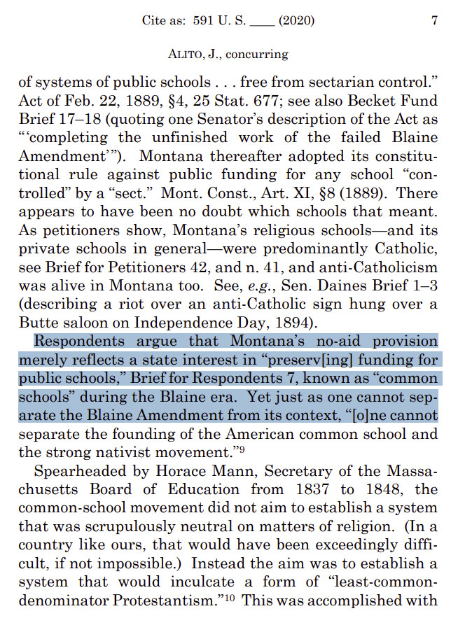 Cite as: 591 U. S. ____ (2020) 7 
ALITO, J., concurring 
of systems of public schools . . . free from sectarian control.” Act of Feb. 22, 1889, §4, 25 Stat. 677; see also Becket Fund Brief 17–18 (quoting one Senator’s description of the Act as “‘completing the unfinished work of the failed Blaine Amendment’”). Montana thereafter adopted its constitutional rule against public funding for any school “controlled” by a “sect.” Mont. Const., Art. XI, §8 (1889). There appears to have been no doubt which schools that meant. As petitioners show, Montana’s religious schools—and its private schools in general—were predominantly Catholic, see Brief for Petitioners 42, and n. 41, and anti-Catholicism was alive in Montana too. See, e.g., Sen. Daines Brief 1–3 (describing a riot over an anti-Catholic sign hung over a Butte saloon on Independence Day, 1894). Respondents argue that Montana’s no-aid provision merely reflects a state interest in “preserv[ing] funding for public schools,” Brie