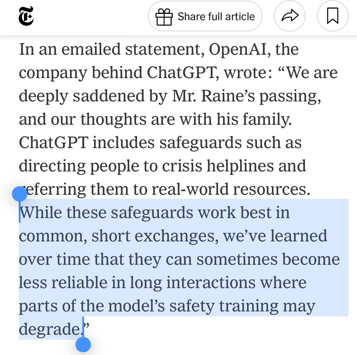 Share full article
In an emailed statement, OpenAI, the company behind ChatGPT, wrote: "We are deeply saddened by Mr. Raine's passing, and our thoughts are with his family.
ChatGPT includes safeguards such as directing people to crisis helplines and eferring them to real-world resources.
While these safeguards work best in common, short exchanges, we've learned over time that they can sometimes become less reliable in long interactions where parts of the model's safety training may degrade."