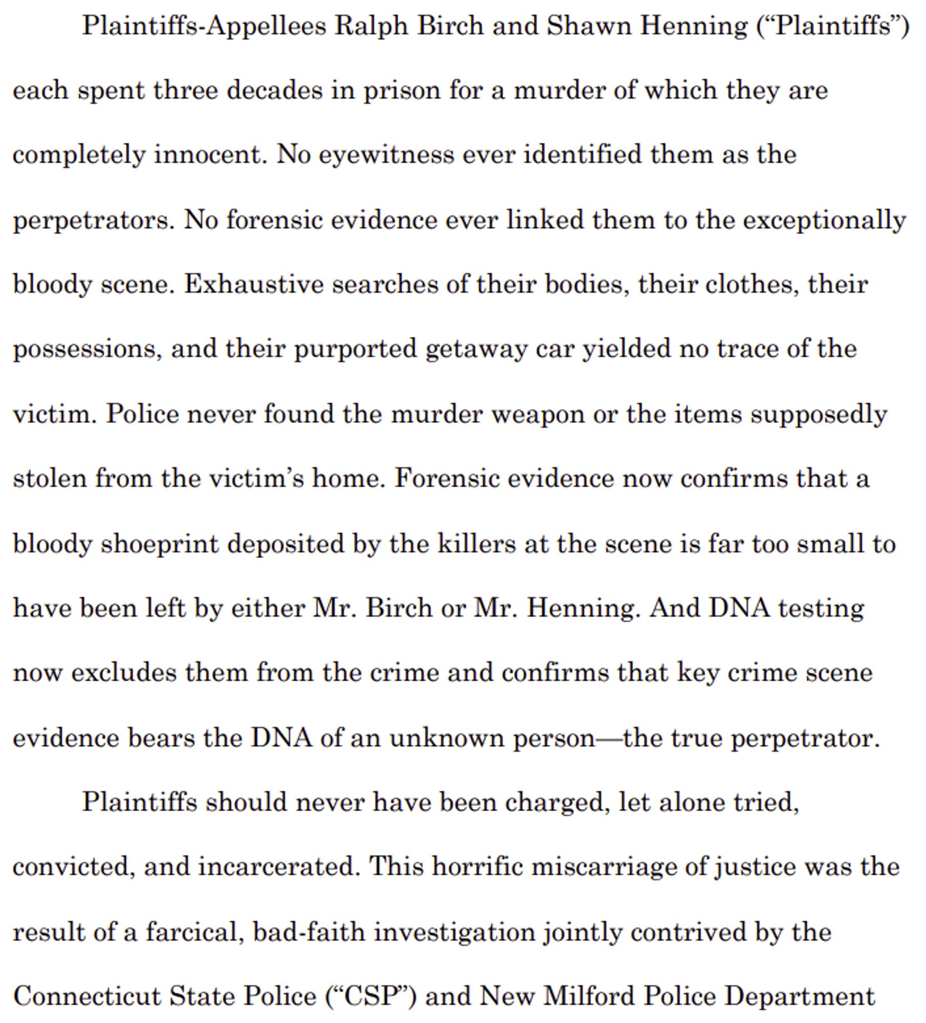 Plaintiffs-Appellees Ralph Birch and Shawn Henning (“Plaintiffs”) 
each spent three decades in prison for a murder of which they are 
completely innocent. No eyewitness ever identified them as the 
perpetrators. No forensic evidence ever linked them to the exceptionally 
bloody scene. Exhaustive searches of their bodies, their clothes, their 
possessions, and their purported getaway car yielded no trace of the 
victim. Police never found the murder weapon or the items supposedly 
stolen from the victim’s home. Forensic evidence now confirms that a
bloody shoeprint deposited by the killers at the scene is far too small to 
have been left by either Mr. Birch or Mr. Henning. And DNA testing 
now excludes them from the crime and confirms that key crime scene 
evidence bears the DNA of an unknown person—the true perpetrator.
Plaintiffs should never have been charged, let alone tried, convicted, and incarcerated. This horrific miscarriage of justice was the result of a farcical, bad-faith