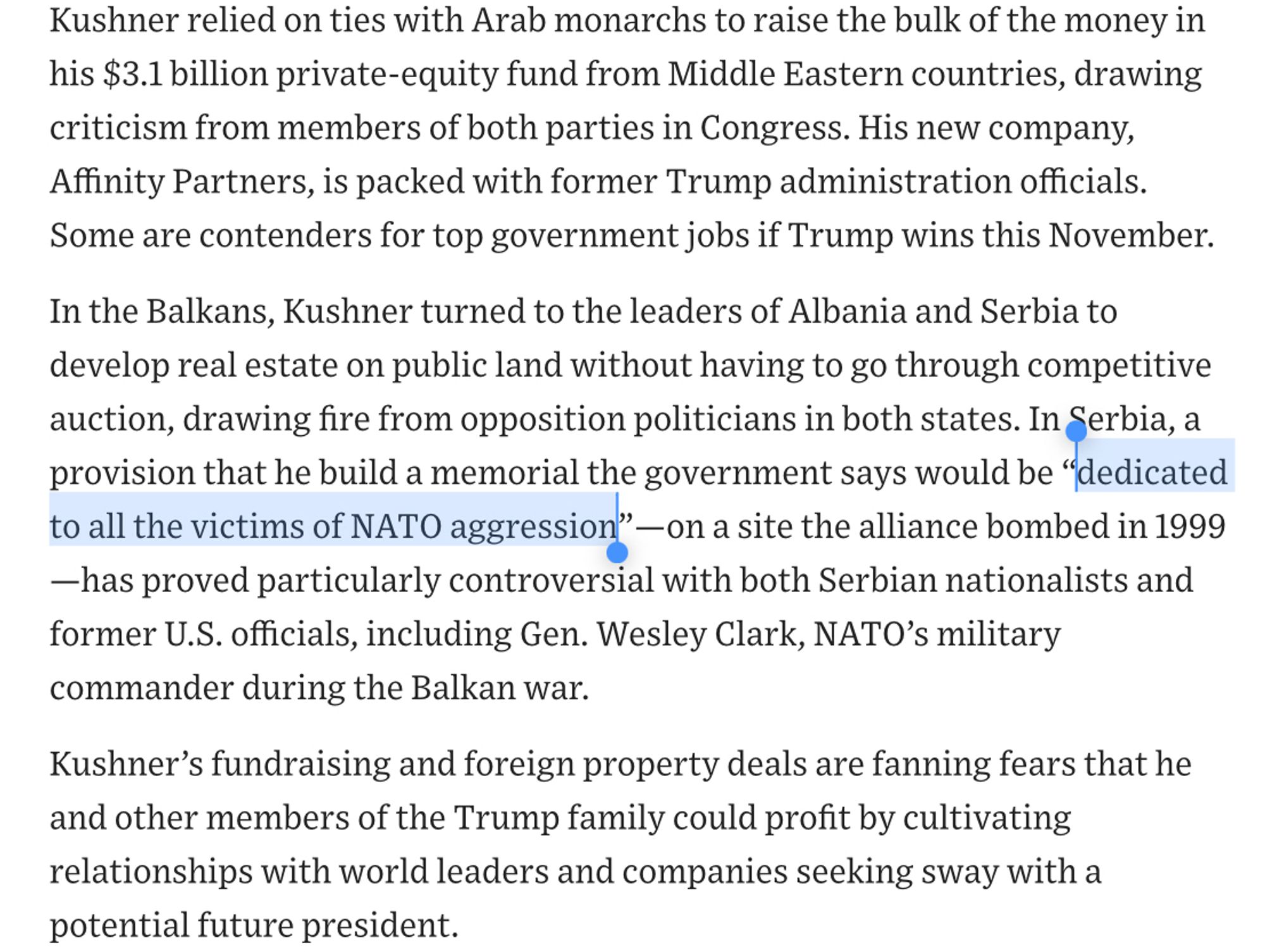 Kushner relied on ties with Arab monarchs to raise the bulk of the money in his $3.1 billion private-equity fund from Middle Eastern countries, drawing criticism from members of both parties in Congress. His new company, Affinity Partners, is packed with former Trump administration officials.
Some are contenders for top government jobs if Trump wins this November.
In the Balkans, Kushner turned to the leaders of Albania and Serbia to develop real estate on public land without having to go through competitive auction, drawing fire from opposition politicians in both states. In Serbia, a provision that he build a memorial the government says would be "dedicated to all the victims of NATO aggression" — on a site the alliance bombed in 1999
—has proved particularly controversial with both Serbian nationalists and former U.S. officials, including Gen. Wesley Clark, NATO's military commander during the Balkan war.
Kushner's fundraising and foreign property deals are fanning fears that he and