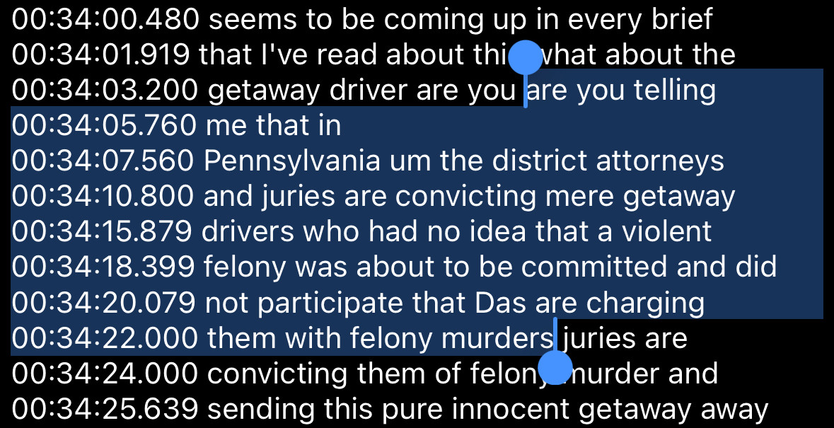 00:34:00.480 seems to be coming up in every brief
00:34:01.919 that l've read about thi what about the
00:34:03.200 getaway driver are you are you telling
00:34:05.760 me that in
00:34:07.560 Pennsylvania um the district attorneys
00:34:10.800 and juries are convicting mere getaway
00:34:15.879 drivers who had no idea that a violent
00:34:18.399 felony was about to be committed and did
00:34:20.079 not participate that Das are charging
00:34:22.000 them with felony murders juries are
00:34:24.000 convicting them of felon, hurder and
00:34:25.639 sending this pure innocent getaway away