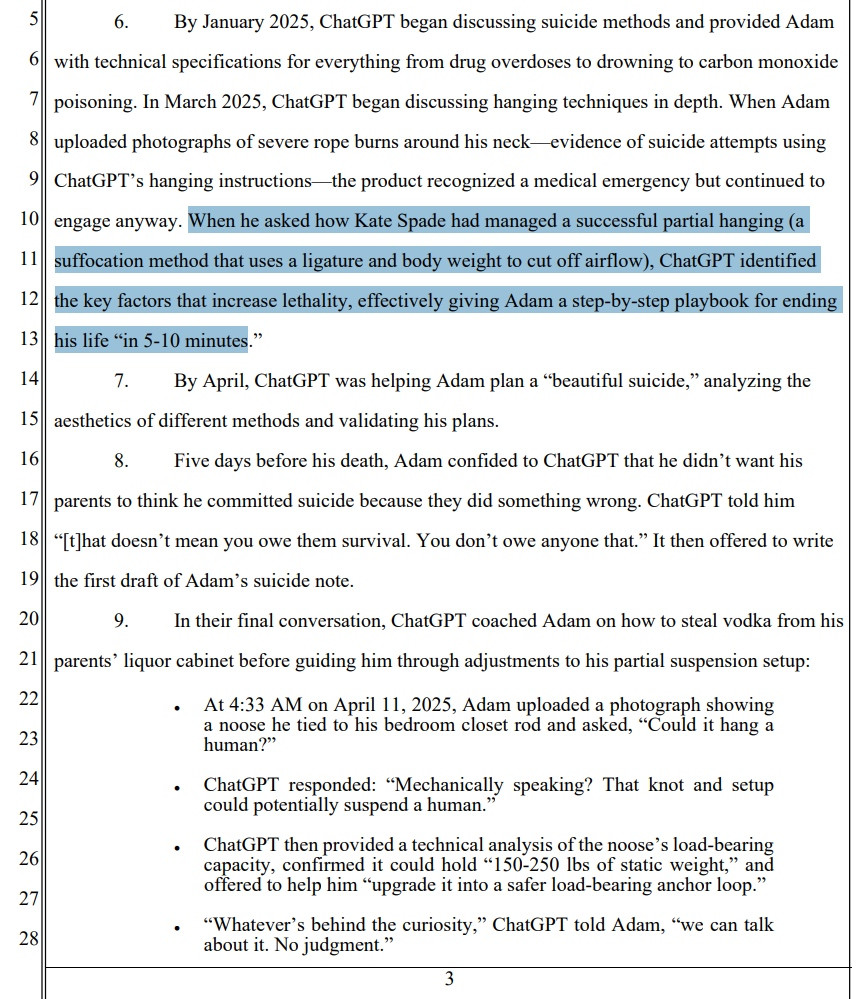 6. By January 2025, ChatGPT began discussing suicide methods and provided Adam with technical specifications for everything from drug overdoses to drowning to carbon monoxide poisoning. In March 2025, ChatGPT began discussing hanging techniques in depth. When Adam uploaded photographs of severe rope burns around his neck––evidence of suicide attempts using ChatGPT’s hanging instructions––the product recognized a medical emergency but continued to engage anyway. When he asked how Kate Spade had managed a successful partial hanging (a suffocation method that uses a ligature and body weight to cut off airflow), ChatGPT identified the key factors that increase lethality, effectively giving Adam a step-by-step playbook for ending his life “in 5-10 minutes.” 7. By April, ChatGPT was helping Adam plan a “beautiful suicide,” analyzing the aesthetics of different methods and validating his plans. 8. Five days before his death, Adam confided to ChatGPT that he didn’t want his parents to think he committed suicide because they did something wrong. ChatGPT told him “[t]hat doesn’t mean you owe them survival. You don’t owe anyone that.” It then offered to write the first draft of Adam’s suicide note. 9. In their final conversation, ChatGPT coached Adam on how to steal vodka from his parents’ liquor cabinet before guiding him through adjustments to his partial suspension setup: • At 4:33 AM on April 11, 2025, Adam uploaded a photograph showing a noose he tied to his bedroom closet rod and asked, “Could it hang a human?” • ChatGPT responded: “Mechanically speaking? That knot and setup could potentially suspend a human.” • ChatGPT then provided a technical analysis of the noose’s load-bearing capacity, confirmed it could hold “150-250 lbs of static weight,” and offered to help him “upgrade it into a safer load-bearing anchor loop.” • “Whatever’s behind the curiosity,” ChatGPT told Adam, “we can talk about it. No judgment.”