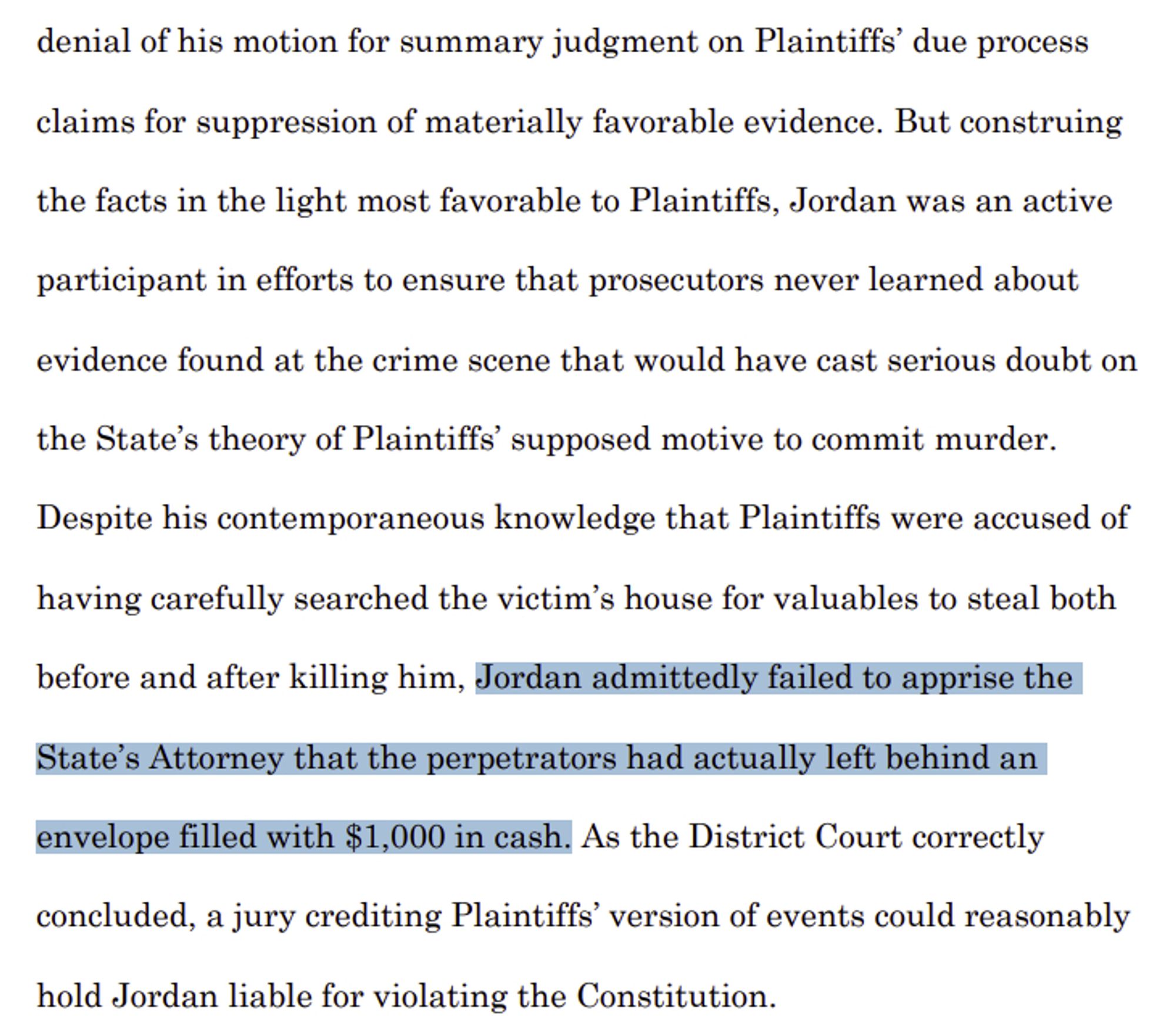 denial of his motion for summary judgment on Plaintiffs’ due process 
claims for suppression of materially favorable evidence. But construing 
the facts in the light most favorable to Plaintiffs, Jordan was an active 
participant in efforts to ensure that prosecutors never learned about 
evidence found at the crime scene that would have cast serious doubt on the State’s theory of Plaintiffs’ supposed motive to commit murder. 
Despite his contemporaneous knowledge that Plaintiffs were accused of 
having carefully searched the victim’s house for valuables to steal both 
before and after killing him, Jordan admittedly failed to apprise the 
State’s Attorney that the perpetrators had actually left behind an 
envelope filled with $1,000 in cash. As the District Court correctly 
concluded, a jury crediting Plaintiffs’ version of events could reasonably 
hold Jordan liable for violating the Constitution.