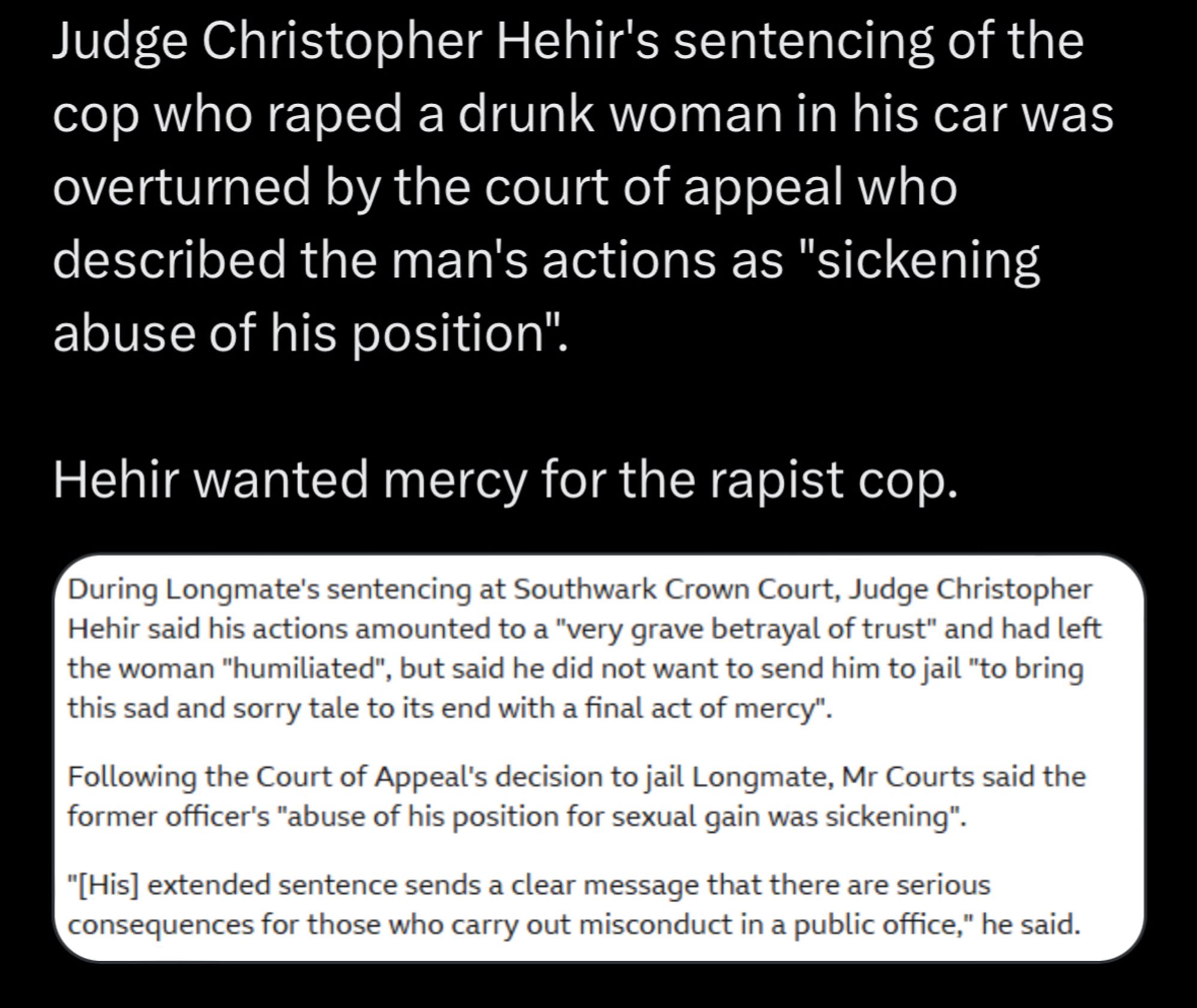 Judge Christopher Hehir's sentencing of the cop who raped a drunk woman in his car was overturned by the court of appeal who described the man's actions as "sickening abuse of his position".
Hehir wanted mercy for the rapist cop.
During Longmate's sentencing at Southwark Crown Court, Judge Christopher Hehir said his actions amounted to a "very grave betrayal of trust" and had left the woman "humiliated", but said he did not want to send him to jail "to bring this sad and sorry tale to its end with a final act of mercy".
Following the Court of Appeal's decision to jail Longmate, Mr Courts said the former officer's "abuse of his position for sexual gain was sickening".
"[His] extended sentence sends a clear message that there are serious consequences for those who carry out misconduct in a public office," he said.