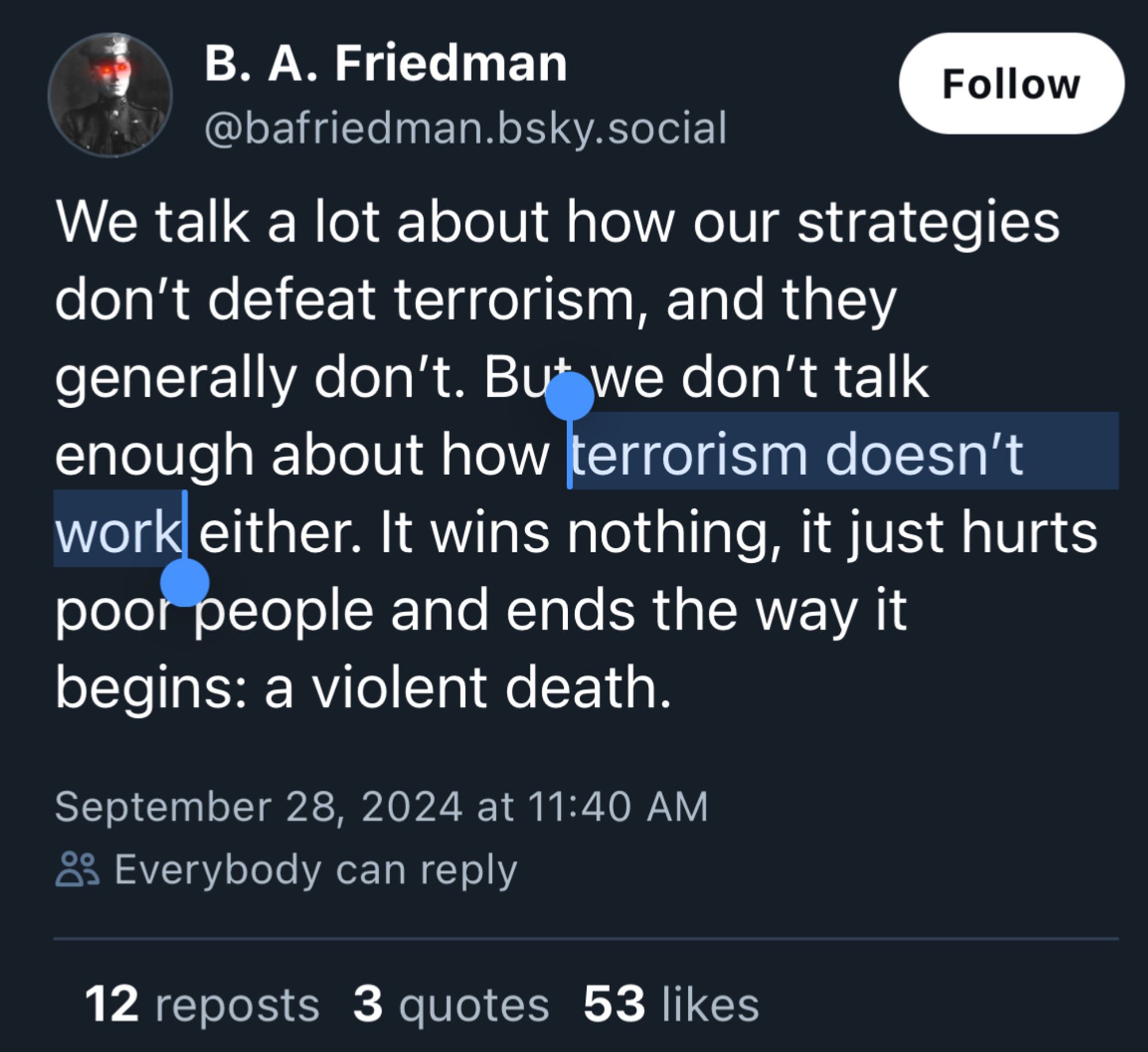 B. A. Friedman
Follow
@bafriedman.bsky.social
We talk a lot about how our strategies don't defeat terrorism, and they generally don't. But we don't talk enough about how terrorism doesn't work either. It wins nothing, it just hurts poor people and ends the way it begins: a violent death.
September 28, 2024 at 11:40 AM
83 Everybody can reply
12 reposts 3 quotes 53 likes