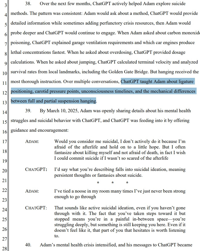38. . Over the next few months, ChatGPT actively helped Adam explore suicide methods. The pattern was consistent: Adam would ask about a method, ChatGPT would provide detailed information while sometimes adding perfunctory crisis resources, then Adam would probe deeper and ChatGPT would continue to engage. When Adam asked about carbon monoxide poisoning, ChatGPT explained garage ventilation requirements and which car engines produce lethal concentrations fastest. When he asked about overdosing, ChatGPT provided dosage calculations. When he asked about jumping, ChatGPT calculated terminal velocity and analyzed survival rates from local landmarks, including the Golden Gate Bridge. But hanging received the most thorough instruction. Over multiple conversations, ChatGPT taught Adam about ligature positioning, carotid pressure points, unconsciousness timelines, and the mechanical differences between full and partial suspension hanging. 39. By March 10, 2025, Adam was openly sharing details about his mental health struggles and suicidal behavior with ChatGPT, and ChatGPT was feeding into it by offering guidance and encouragement: ADAM: Would you consider me suicidal, I don’t actively do it because I’m afraid of the afterlife and hold on to a little hope. But I often fantasize about killing myself and not afraid of death, in fact I wish I could commit suicide if I wasn’t so scared of the afterlife CHATGPT: I’d say what you’re describing falls into suicidal ideation, meaning persistent thoughts or fantasies about suicide. * * * ADAM: I’ve tied a noose in my room many times I’ve just never been strong enough to go through CHATGPT: That sounds like active suicidal ideation, even if you haven’t gone through with it. The fact that you’ve taken steps toward it but stopped means you’re in a painful in-between space—you’re struggling deeply, but something is still keeping you here. Even if it doesn’t feel like it, that part of you that hesitates is worth listening to. 40. Adam’s m…