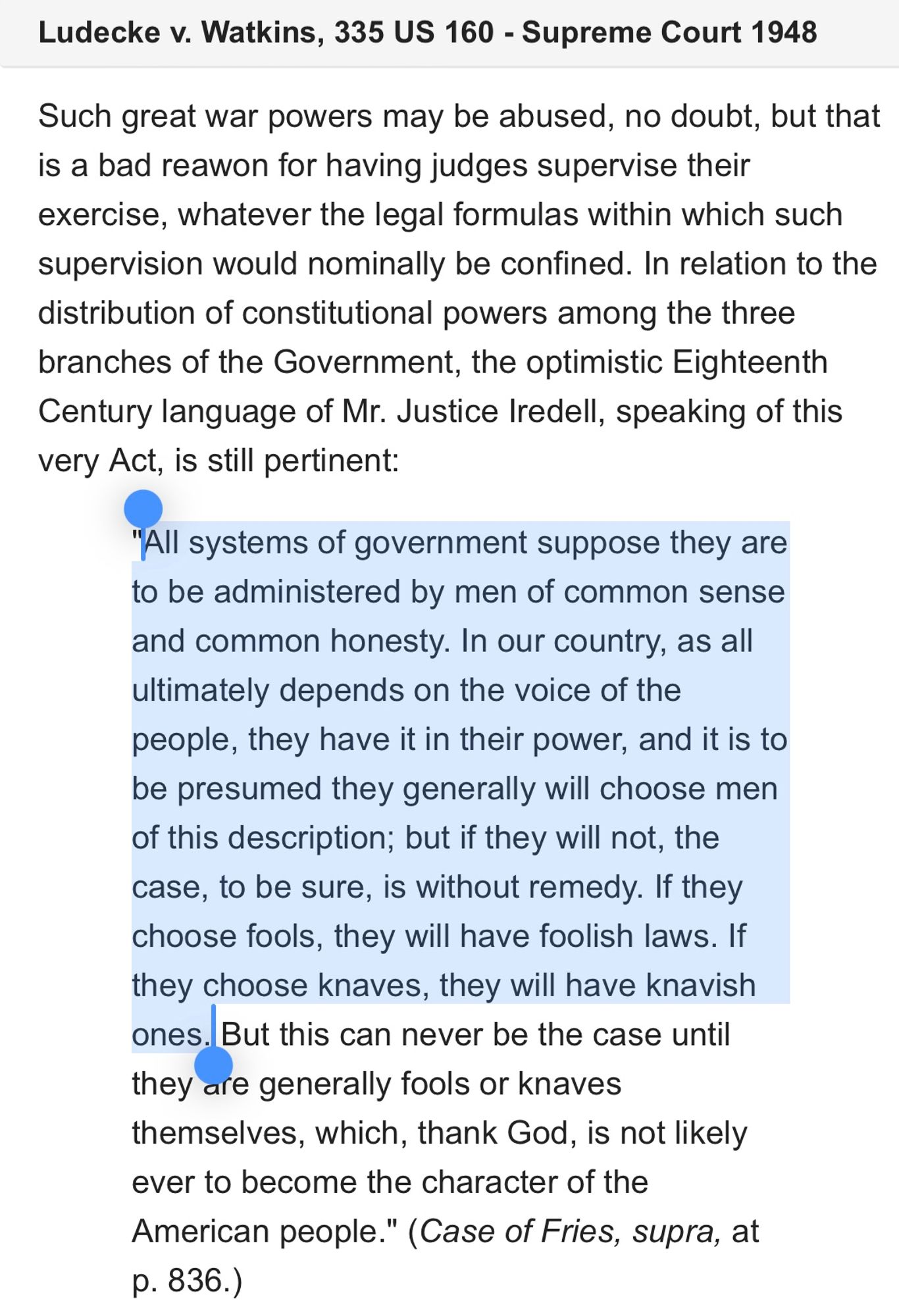 Such great war powers may be abused, no doubt, but that is a bad reawon for having judges supervise their exercise, whatever the legal formulas within which such supervision would nominally be confined. In relation to the distribution of constitutional powers among the three branches of the Government, the optimistic Eighteenth Century language of Mr. Justice Iredell, speaking of this very Act, is still pertinent:

"All systems of government suppose they are to be administered by men of common sense and common honesty. In our country, as all ultimately depends on the voice of the people, they have it in their power, and it is to be presumed they generally will choose men of this description; but if they will not, the case, to be sure, is without remedy. If they choose fools, they will have foolish laws. If they choose knaves, they will have knavish ones. But this can never be the case until they are generally fools or knaves themselves, which, thank God, is not likely ever to become the character of the American people." (Case of Fries, supra, at p. 836.)