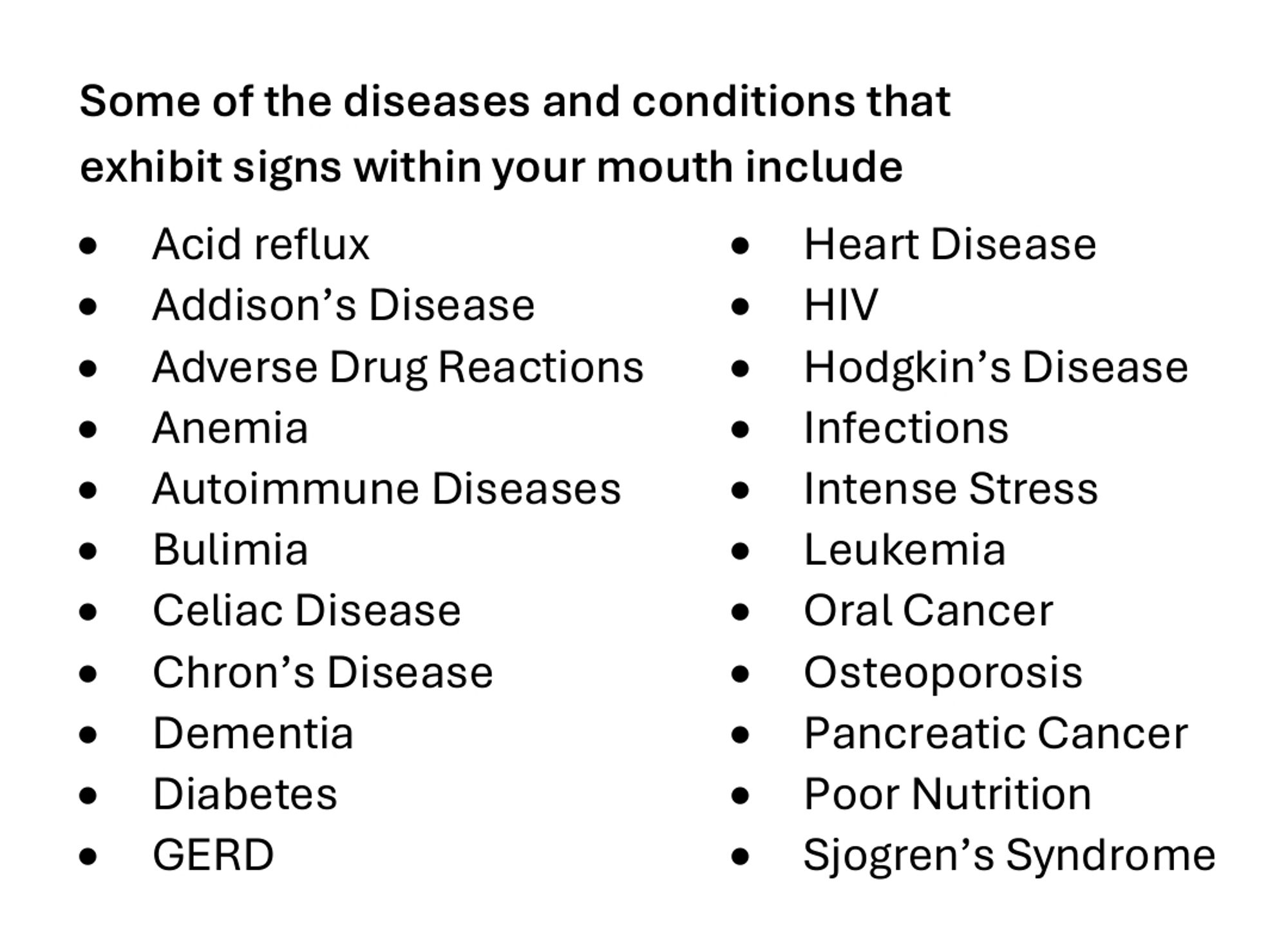 Some of the diseases and conditions that exhibit signs within your mouth include
Acid reflux
Heart Disease
Addison's Disease
HIV
Adverse Drug Reactions
Hodgkin's Disease
Anemia
Infections
Autoimmune Diseases
Intense Stress
Bulimia
Leukemia
Celiac Disease
Oral Cancer
Chron's Disease
Osteoporosis
Dementia
Pancreatic Cancer
Diabetes
GERD
Poor Nutrition
Sjogren's Syndrome