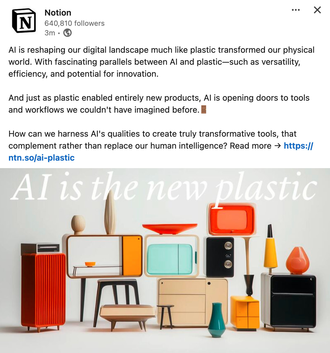 A post on LinkedIn from Notion that reads: AI is reshaping our digital landscape much like plastic transformed our physical world. With fascinating parallels between AI and plastic—such as versatility, efficiency, and potential for innovation. And just as plastic enabled entirely new products, AI is opening doors to tools and workflows we couldn't have imagined before.🚪 How can we harness AI's qualities to create truly transformative tools, that complement rather than replace our human intelligence? Read more → An image below shows a bunch of plastic looking furniture with the phrase "AI is the new plastic"