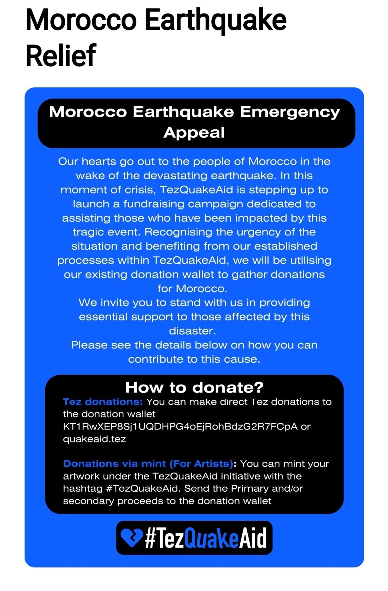 A screenshot of information from @TezQuakeAid titled Morocco Earthquake relief. Then Morocco Earthquake Emergency Appeal with Our hearts go out to the people of Morocco in the wake of the devastating earthquake. In this moment of crises, TezQuakeAid is stepping up to launch a fundraising campaign dedicated to assisting those who have been impacted by this tragic event. Recognising the urgency of the situation and benefiting from our established processes within TezQuakeAid, we will be utilising our existing donation wallet to gather donations for Morocco. We invite you to stand with us in providing essential support to those affected by this disaster. Please see the details below on how you can contribute to this cause. Beneath it has a black box that says 'How to donate?' Tez donations: You can make direct Tez donations to the donation wallet KT1RwXEP8Sj1UQDHPG4oEjRohBdzG2R7FCpA or quakeaid.tez. Then Donations via mint (for Artists): (see comments for last paragraph of text).