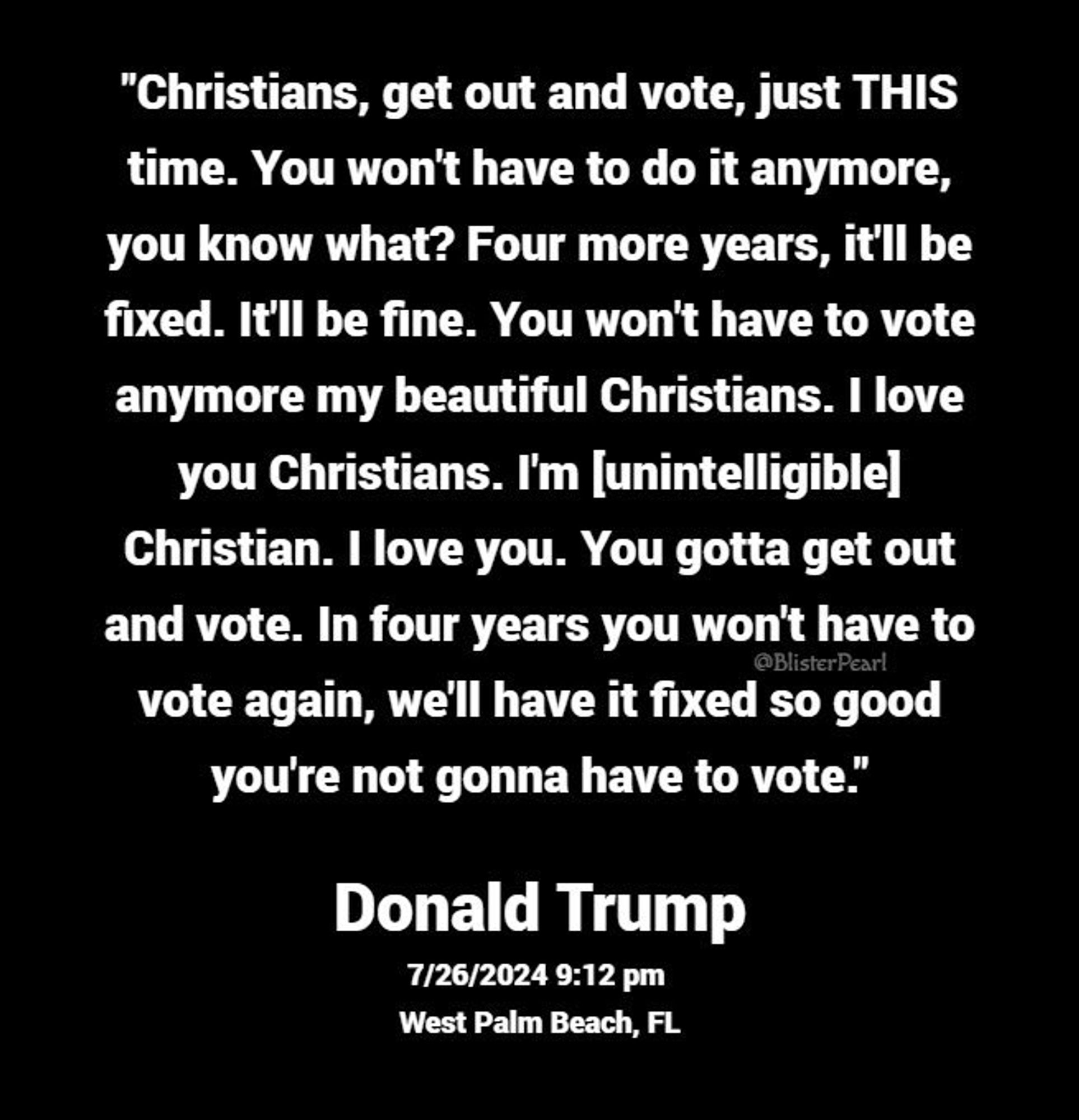 "Christians, get out and vote, just THIStime. You won't have to do it anymore, you know what? Four more years, it'll be fixed. It'll be fine. You won't have to vote anymore my beautiful Christians. I love you Christians. I'm [unintelligible] Christian. You gotta get out and vote. In four years you won't have to ote again, we'll have it fixed so good you're not gonna have to vote.”

— Donald Trump, 9:12pm, 26 July 2024, West Palm Beach, FL.