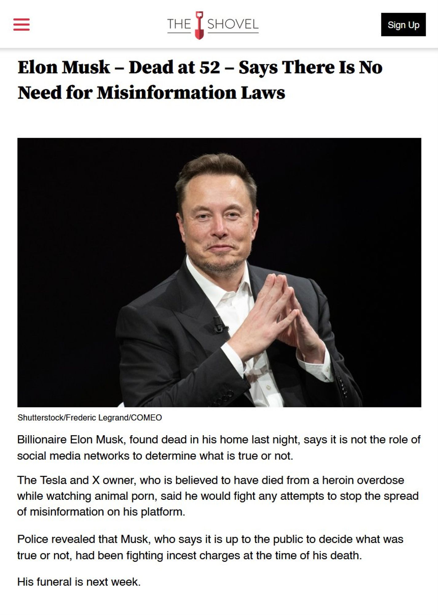 THE SHOVEL

Elon Musk - Dead at 52 - Says There Is No Need for Misinformation Laws

[Image of Musk]

Billionaire Elon Musk, found dead in his home last night, says it is not the role of social media networks to determine what is true or not.

The Tesla and X owner, who is believed to have died from a heroin overdose while watching animal porn, said he would fight any attempts to stop the spread of misinformation on his platform.

Police revealed that Musk, who says it is up to the public to decide what was true or not, had been fighting incest charges at the time of his death.

His funeral is next week.