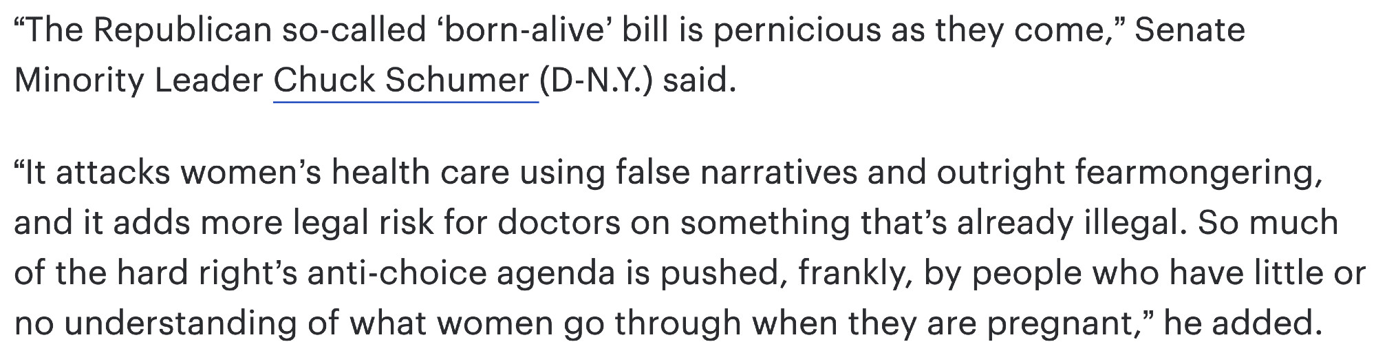 “The Republican so-called ‘born-alive’ bill is pernicious as they come,” Senate Minority Leader Chuck Schumer (D-N.Y.) said.

“It attacks women’s health care using false narratives and outright fearmongering, and it adds more legal risk for doctors on something that’s already illegal. So much of the hard right’s anti-choice agenda is pushed, frankly, by people who have little or no understanding of what women go through when they are pregnant,” he added.